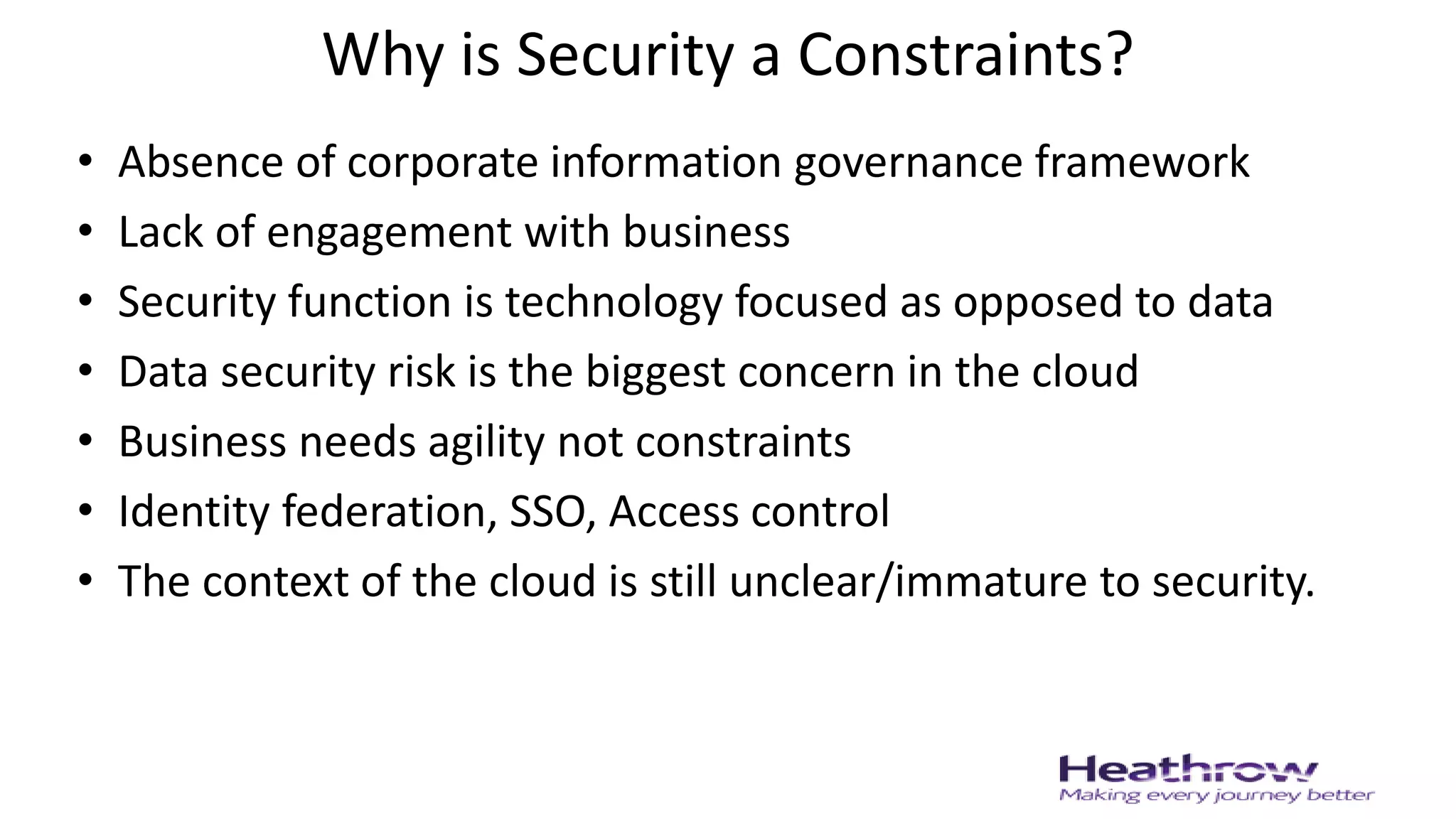 Why is Security a Constraints?
• Absence of corporate information governance framework
• Lack of engagement with business
• Security function is technology focused as opposed to data
• Data security risk is the biggest concern in the cloud
• Business needs agility not constraints
• Identity federation, SSO, Access control
• The context of the cloud is still unclear/immature to security.
 