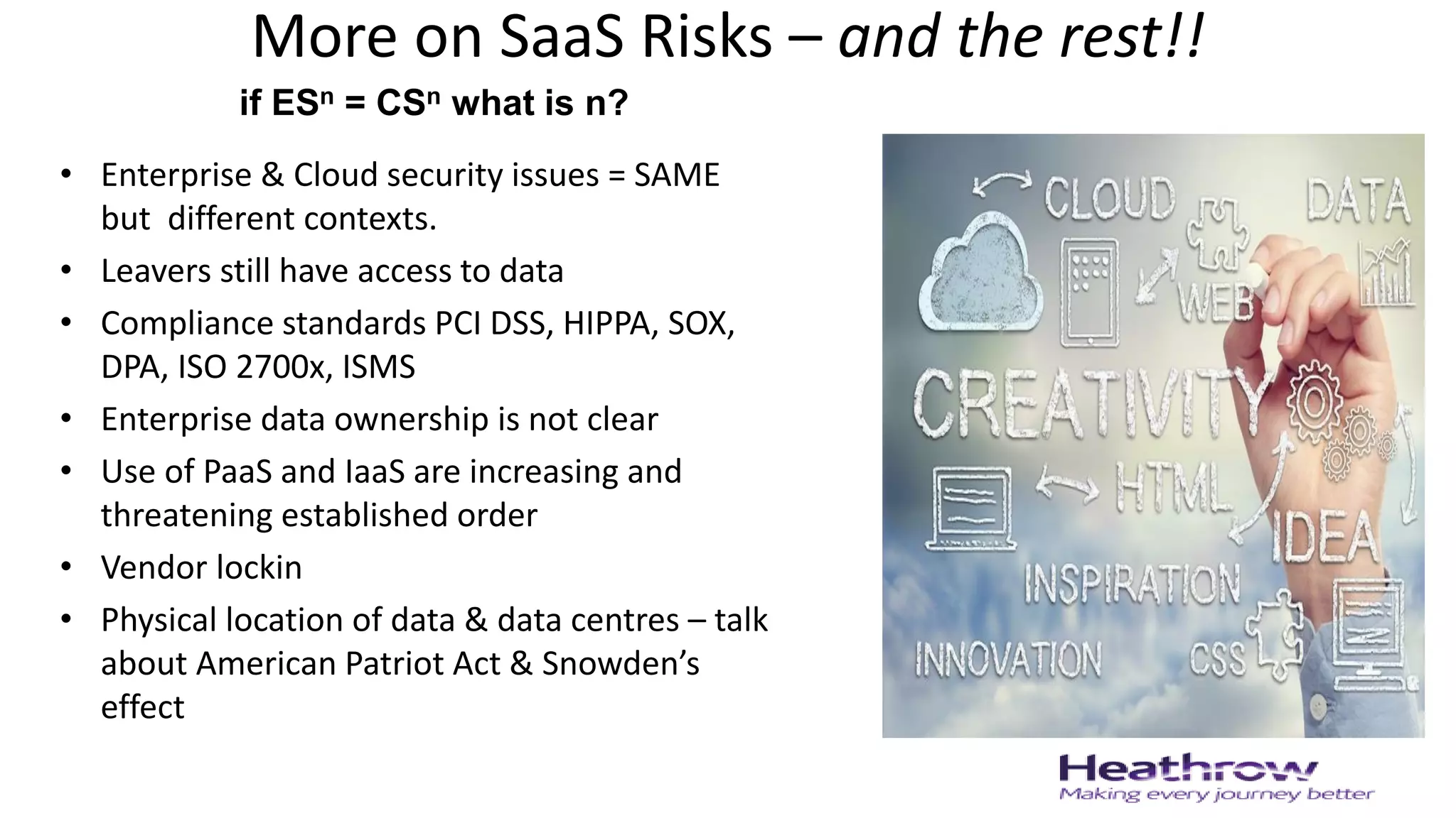 More on SaaS Risks – and the rest!!
• Enterprise & Cloud security issues = SAME
but different contexts.
• Leavers still have access to data
• Compliance standards PCI DSS, HIPPA, SOX,
DPA, ISO 2700x, ISMS
• Enterprise data ownership is not clear
• Use of PaaS and IaaS are increasing and
threatening established order
• Vendor lockin
• Physical location of data & data centres – talk
about American Patriot Act & Snowden’s
effect
if ESn = CSn what is n?
 