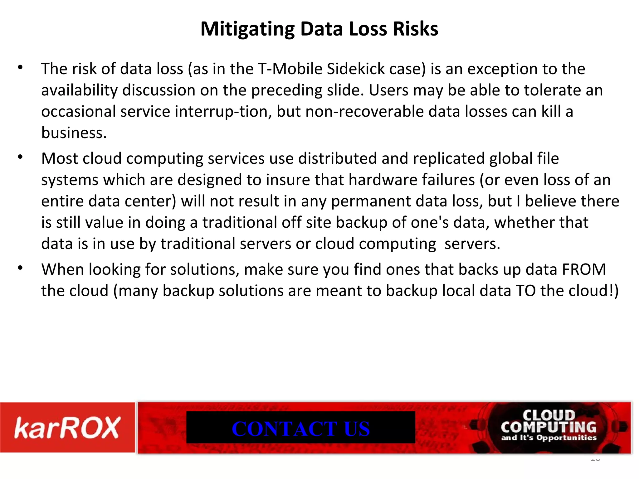 Mitigating Data Loss Risks The risk of data loss (as in the T-Mobile Sidekick case) is an exception to the availability discussion on the preceding slide. Users may be able to tolerate an occasional service interrup-tion, but non-recoverable data losses can kill a business. Most cloud computing services use distributed and replicated global file systems which are designed to insure that hardware failures (or even loss of an entire data center) will not result in any permanent data loss, but I believe there is still value in doing a traditional off site backup of one's data, whether that data is in use by traditional servers or cloud computing servers. When looking for solutions, make sure you find ones that backs up data FROM the cloud (many backup solutions are meant to backup local data TO the cloud!) CONTACT US 