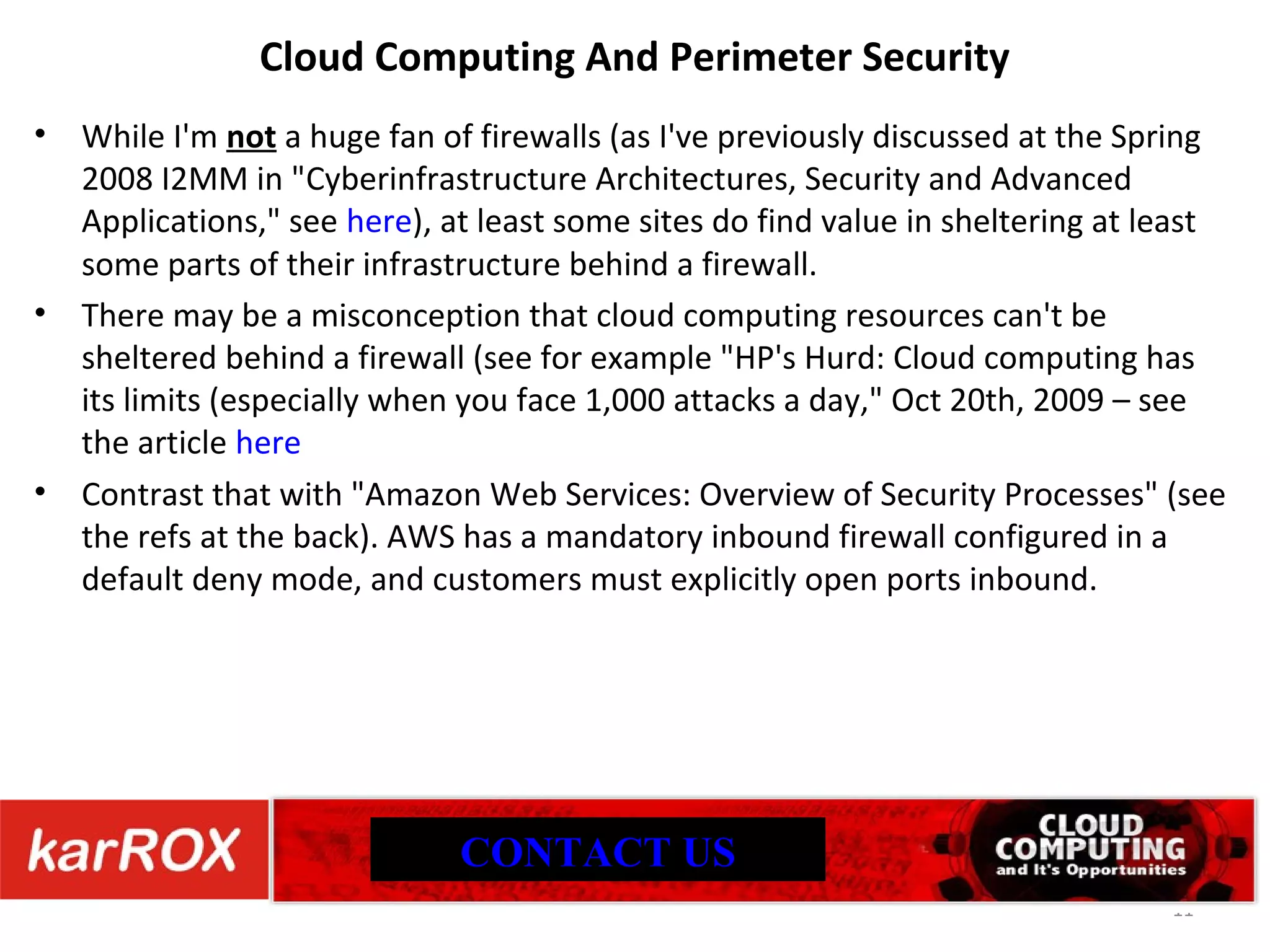 Cloud Computing And Perimeter Security While I'm not a huge fan of firewalls (as I've previously discussed at the Spring 2008 I2MM in &quot; Cyberinfrastructure Architectures, Security and Advanced Applications,&quot; see here ), at least some sites do find value in sheltering at least some parts of their infrastructure behind a firewall. There may be a misconception that cloud computing resources can't be sheltered behind a firewall (see for example &quot;HP's Hurd: Cloud computing has its limits (especially when you face 1,000 attacks a day,&quot; Oct 20th, 2009 – see the article here Contrast that with &quot;Amazon Web Services: Overview of Security Processes&quot; (see the refs at the back). AWS has a mandatory inbound firewall configured in a default deny mode, and customers must explicitly open ports inbound. CONTACT US 