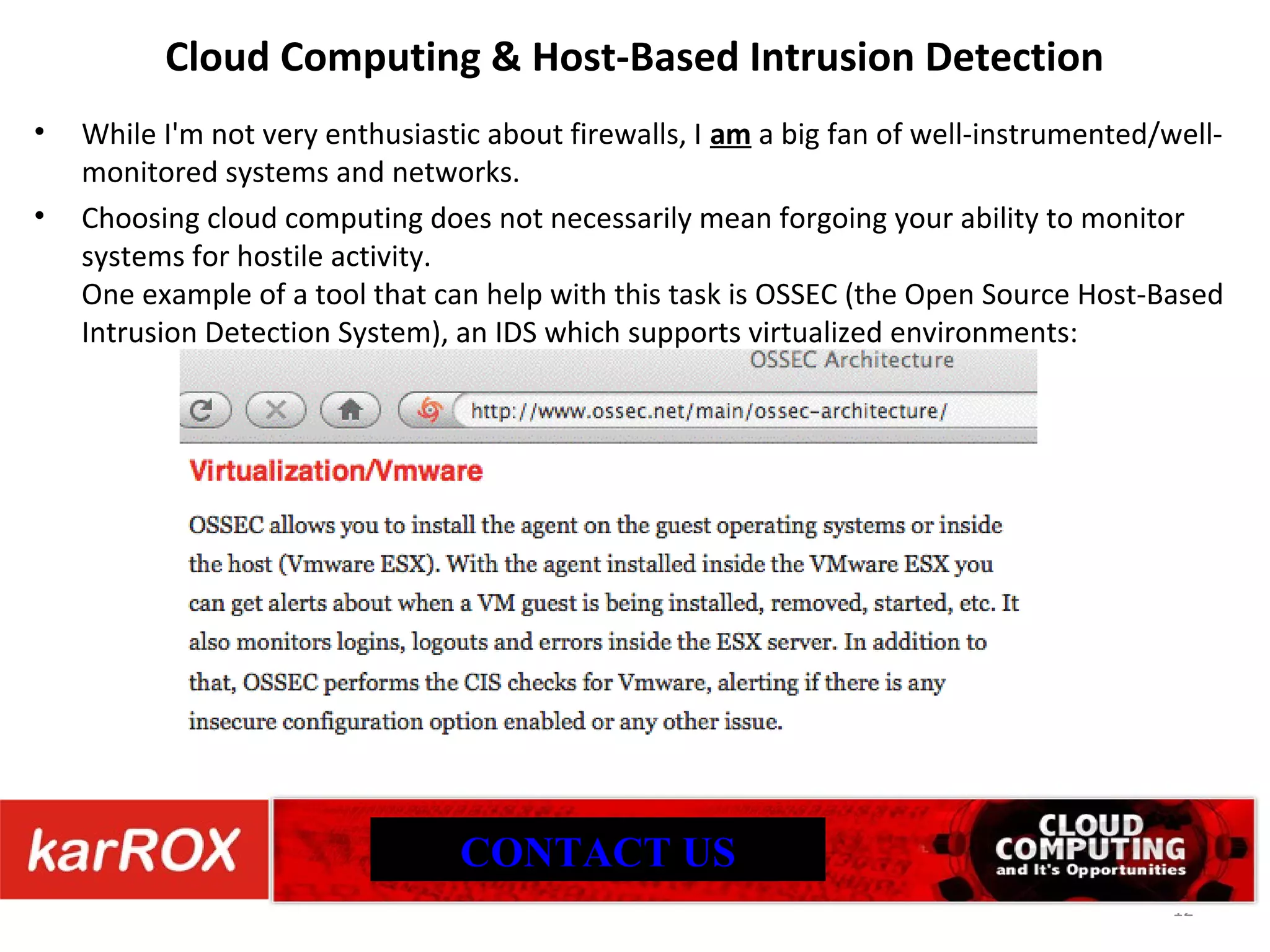 Cloud Computing & Host-Based Intrusion Detection While I'm not very enthusiastic about firewalls, I am a big fan of well-instrumented/well-monitored systems and networks. Choosing cloud computing does not necessarily mean forgoing your ability to monitor systems for hostile activity. One example of a tool that can help with this task is OSSEC (the Open Source Host-Based Intrusion Detection System), an IDS which supports virtualized environments: CONTACT US 