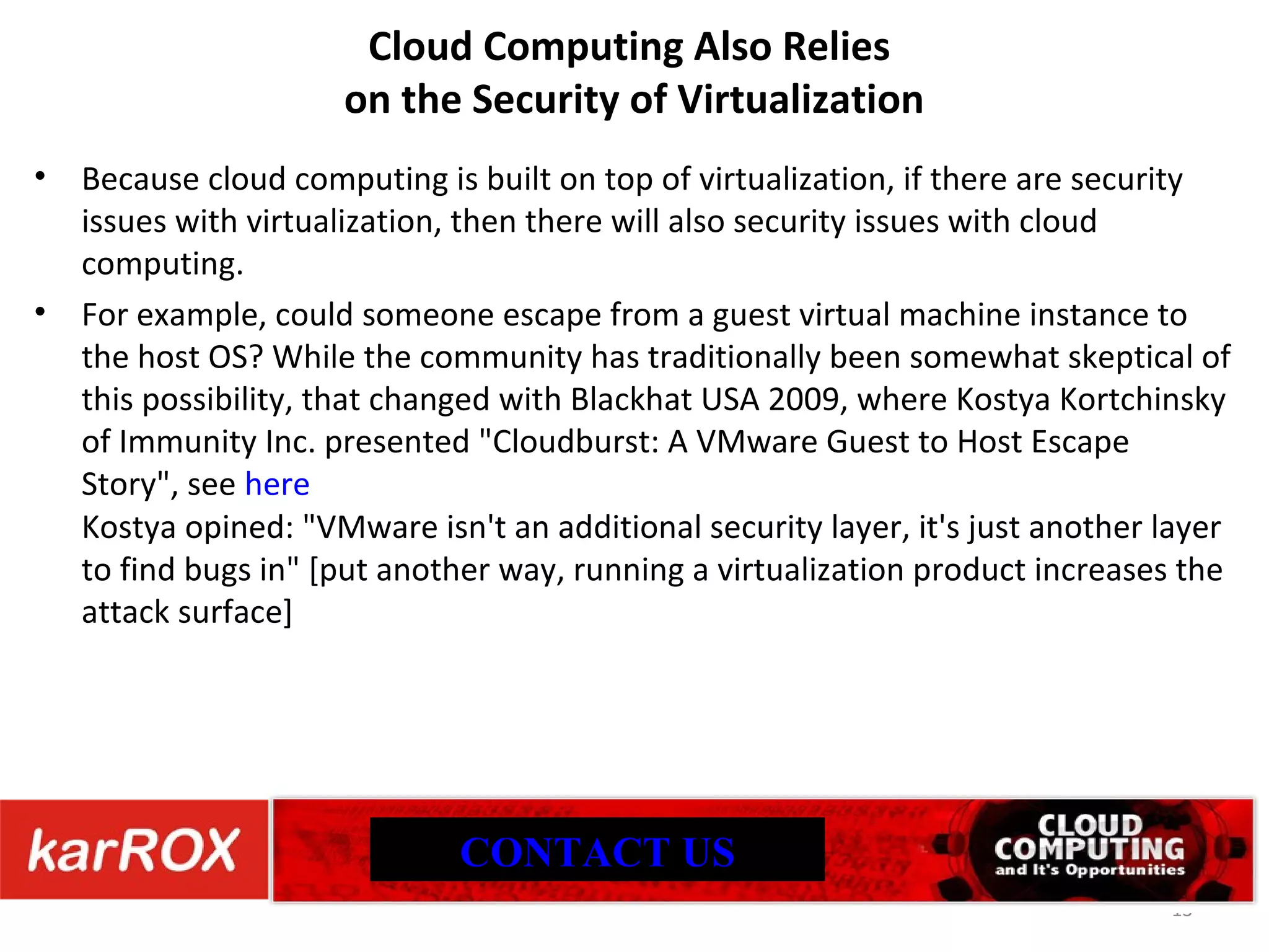 Cloud Computing Also Relies on the Security of Virtualization Because cloud computing is built on top of virtualization, if there are security issues with virtualization, then there will also security issues with cloud computing. For example, could someone escape from a guest virtual machine instance to the host OS? While the community has traditionally been somewhat skeptical of this possibility, that changed with Blackhat USA 2009, where Kostya Kortchinsky of Immunity Inc. presented &quot;Cloudburst: A VMware Guest to Host Escape Story&quot;, see here Kostya opined: &quot;VMware isn't an additional security layer, it's just another layer to find bugs in&quot; [put another way, running a virtualization product increases the attack surface] CONTACT US 