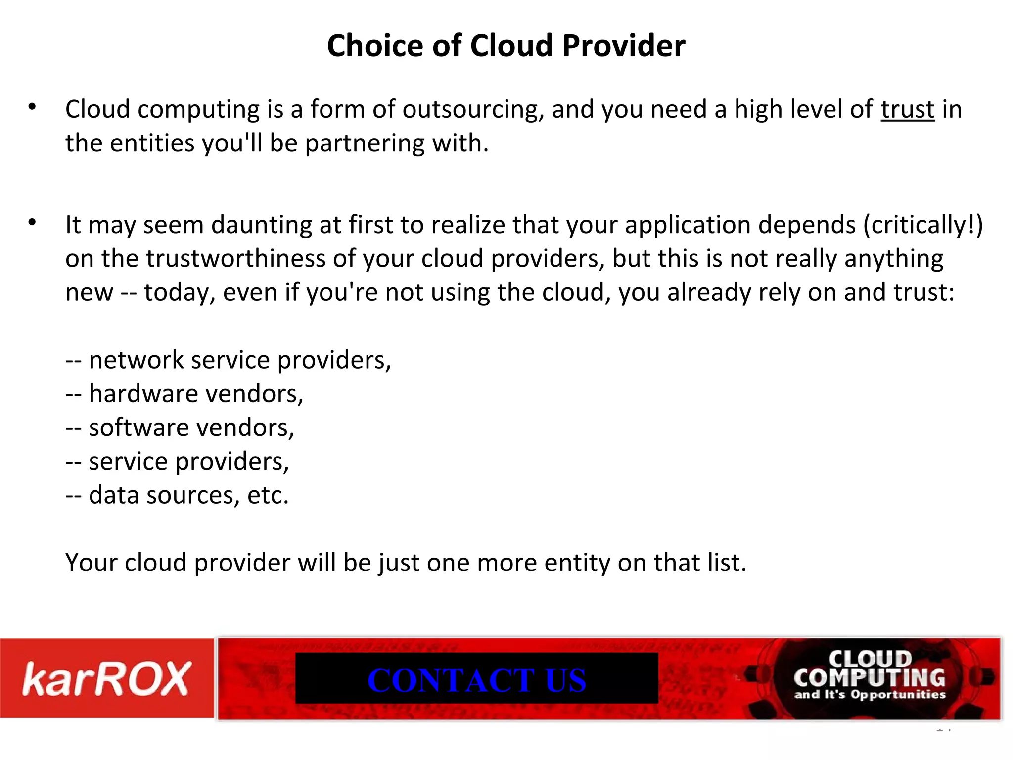 Choice of Cloud Provider Cloud computing is a form of outsourcing, and you need a high level of trust in the entities you'll be partnering with. It may seem daunting at first to realize that your application depends (critically!) on the trustworthiness of your cloud providers, but this is not really anything new -- today, even if you're not using the cloud, you already rely on and trust: -- network service providers, -- hardware vendors, -- software vendors, -- service providers, -- data sources, etc. Your cloud provider will be just one more entity on that list. CONTACT US 