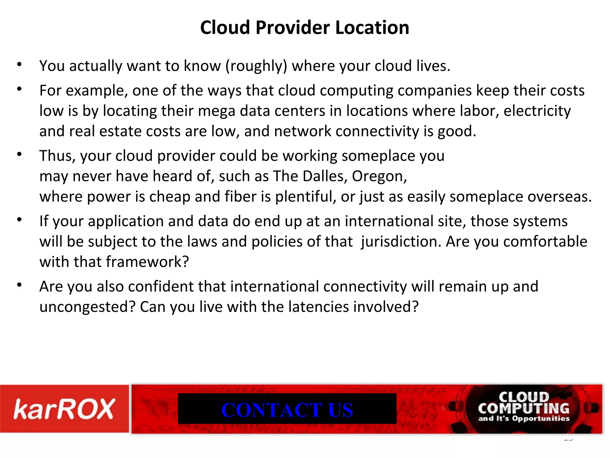 Cloud Provider Location You actually want to know (roughly) where your cloud lives. For example, one of the ways that cloud computing companies keep their costs low is by locating their mega data centers in locations where labor, electricity and real estate costs are low, and network connectivity is good. Thus, your cloud provider could be working someplace you may never have heard of, such as The Dalles, Oregon, where power is cheap and fiber is plentiful, or just as easily someplace overseas. If your application and data do end up at an international site, those systems will be subject to the laws and policies of that jurisdiction. Are you comfortable with that framework? Are you also confident that international connectivity will remain up and uncongested? Can you live with the latencies involved? CONTACT US 