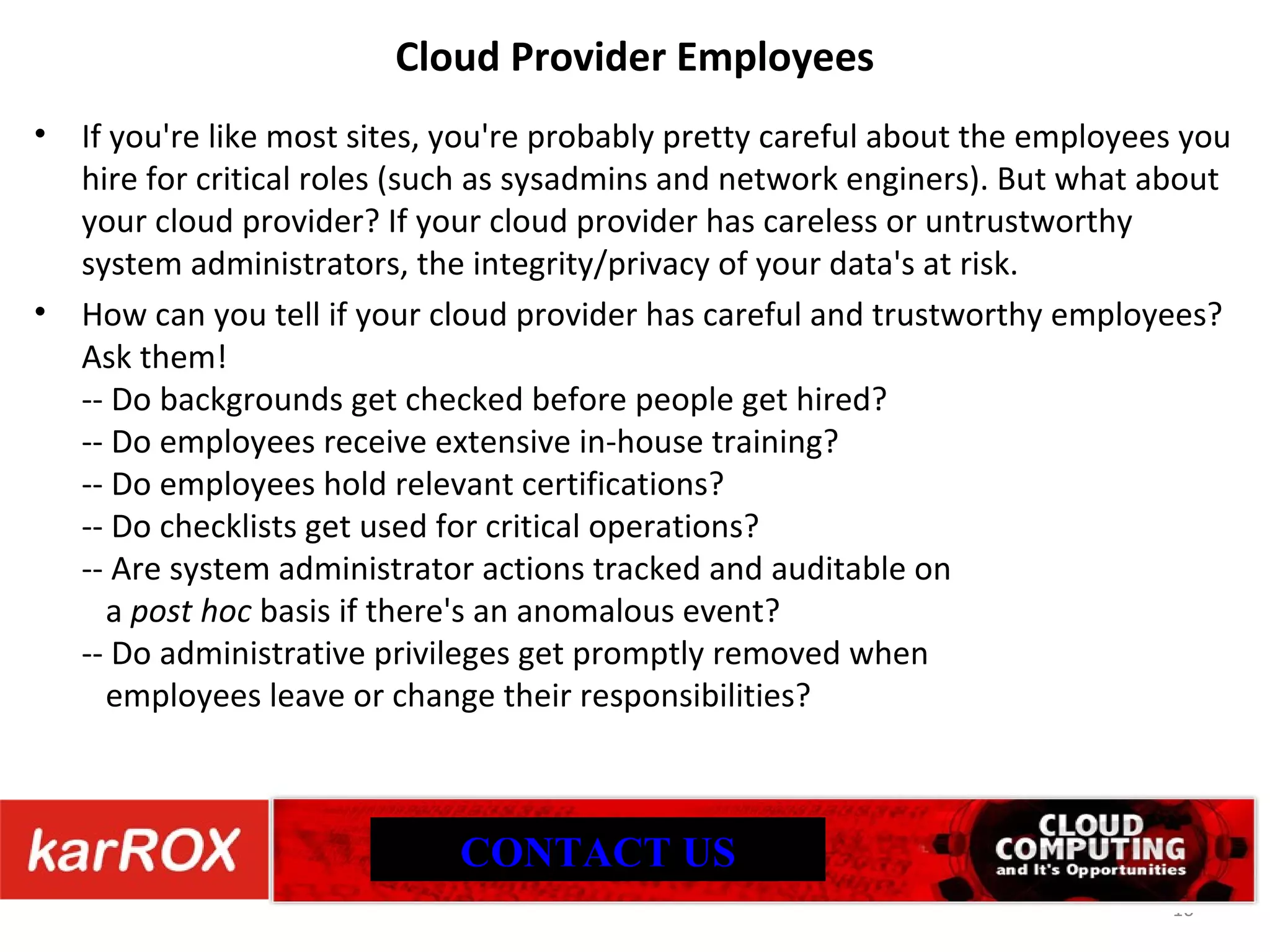 Cloud Provider Employees If you're like most sites, you're probably pretty careful about the employees you hire for critical roles (such as sysadmins and network enginers). But what about your cloud provider? If your cloud provider has careless or untrustworthy system administrators, the integrity/privacy of your data's at risk. How can you tell if your cloud provider has careful and trustworthy employees? Ask them! -- Do backgrounds get checked before people get hired? -- Do employees receive extensive in-house training? -- Do employees hold relevant certifications? -- Do checklists get used for critical operations? -- Are system administrator actions tracked and auditable on a post hoc basis if there's an anomalous event? -- Do administrative privileges get promptly removed when employees leave or change their responsibilities? CONTACT US 