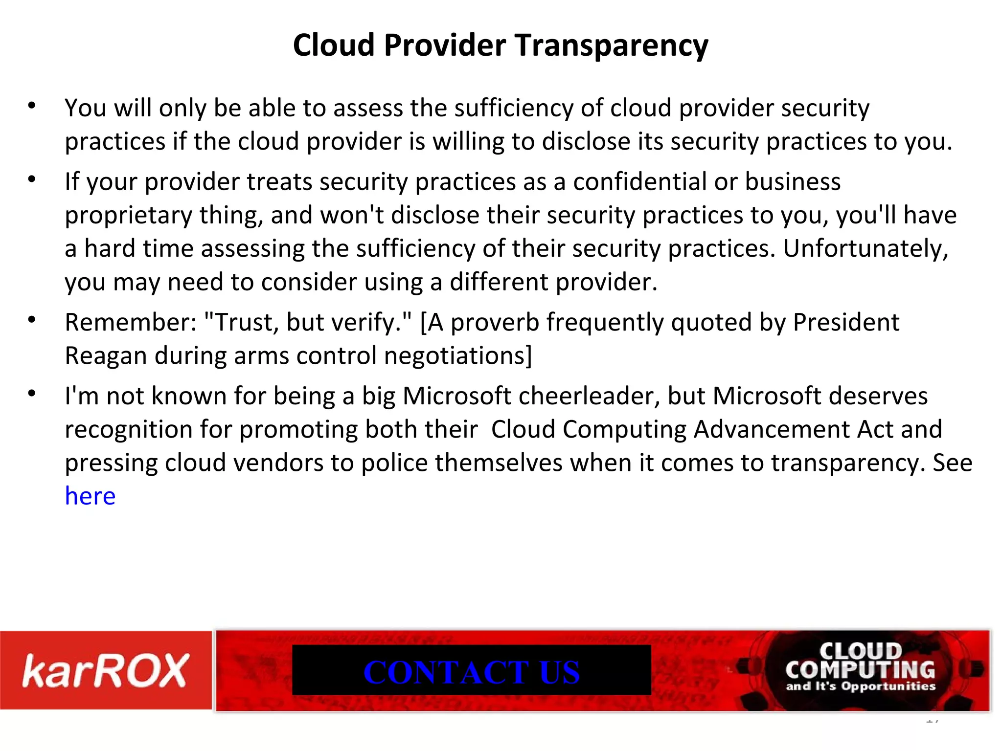 Cloud Provider Transparency You will only be able to assess the sufficiency of cloud provider security practices if the cloud provider is willing to disclose its security practices to you. If your provider treats security practices as a confidential or business proprietary thing, and won't disclose their security practices to you, you'll have a hard time assessing the sufficiency of their security practices. Unfortunately, you may need to consider using a different provider. Remember: &quot;Trust, but verify.&quot; [A proverb frequently quoted by President Reagan during arms control negotiations] I'm not known for being a big Microsoft cheerleader, but Microsoft deserves recognition for promoting both their Cloud Computing Advancement Act and pressing cloud vendors to police themselves when it comes to transparency. See here CONTACT US 