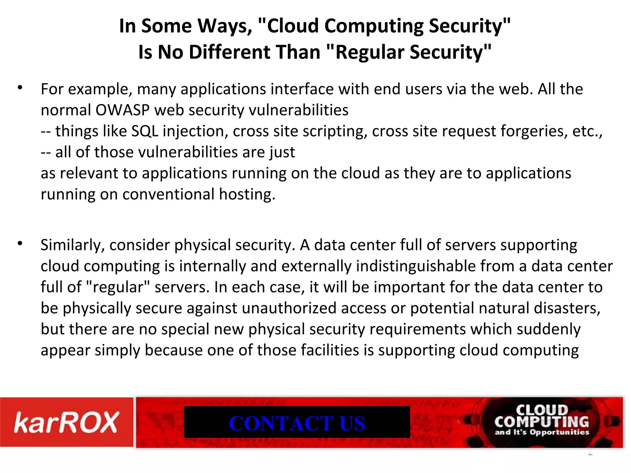 In Some Ways, &quot;Cloud Computing Security&quot; Is No Different Than &quot;Regular Security&quot; For example, many applications interface with end users via the web. All the normal OWASP web security vulnerabilities -- things like SQL injection, cross site scripting, cross site request forgeries, etc., -- all of those vulnerabilities are just as relevant to applications running on the cloud as they are to applications running on conventional hosting. Similarly, consider physical security. A data center full of servers supporting cloud computing is internally and externally indistinguishable from a data center full of &quot;regular&quot; servers. In each case, it will be important for the data center to be physically secure against unauthorized access or potential natural disasters, but there are no special new physical security requirements which suddenly appear simply because one of those facilities is supporting cloud computing CONTACT US 