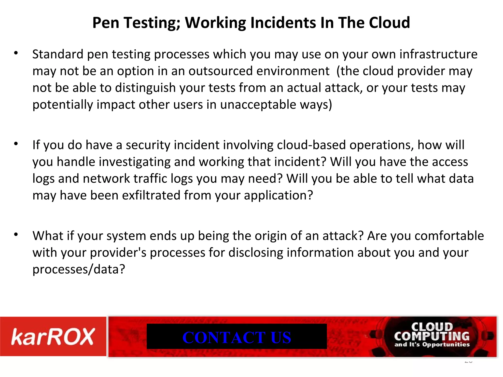 Pen Testing; Working Incidents In The Cloud Standard pen testing processes which you may use on your own infrastructure may not be an option in an outsourced environment (the cloud provider may not be able to distinguish your tests from an actual attack, or your tests may potentially impact other users in unacceptable ways) If you do have a security incident involving cloud-based operations, how will you handle investigating and working that incident? Will you have the access logs and network traffic logs you may need? Will you be able to tell what data may have been exfiltrated from your application? What if your system ends up being the origin of an attack? Are you comfortable with your provider's processes for disclosing information about you and your processes/data? CONTACT US 