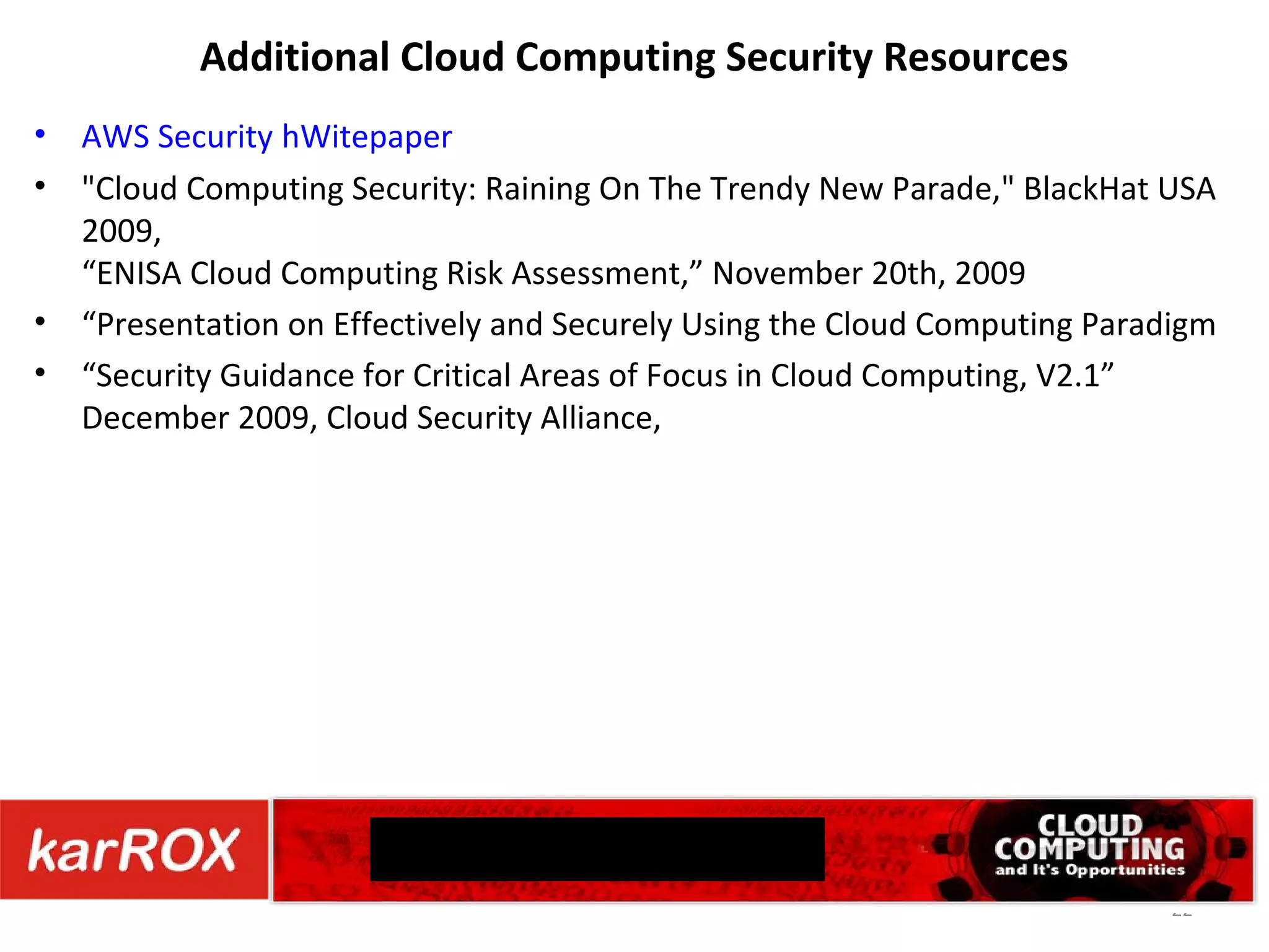 Additional Cloud Computing Security Resources AWS Security hWitepaper &quot;Cloud Computing Security: Raining On The Trendy New Parade,&quot; BlackHat USA 2009, “ ENISA Cloud Computing Risk Assessment ,” November 20th, 2009 “ Presentation on Effectively and Securely Using the Cloud Computing Paradigm “ Security Guidance for Critical Areas of Focus in Cloud Computing, V2.1” December 2009, Cloud Security Alliance, CONTACT US 