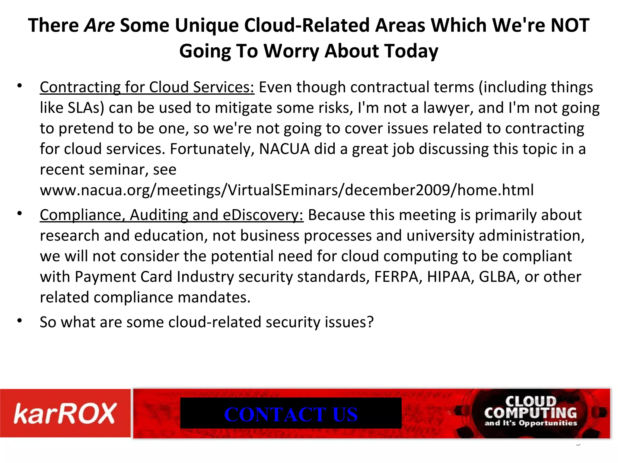 There Are Some Unique Cloud-Related Areas Which We're NOT Going To Worry About Today Contracting for Cloud Services: Even though contractual terms (including things like SLAs) can be used to mitigate some risks, I'm not a lawyer, and I'm not going to pretend to be one, so we're not going to cover issues related to contracting for cloud services. Fortunately, NACUA did a great job discussing this topic in a recent seminar, see www.nacua.org/meetings/VirtualSEminars/december2009/home.html Compliance, Auditing and eDiscovery: Because this meeting is primarily about research and education, not business processes and university administration, we will not consider the potential need for cloud computing to be compliant with Payment Card Industry security standards, FERPA, HIPAA, GLBA, or other related compliance mandates. So what are some cloud-related security issues? CONTACT US 