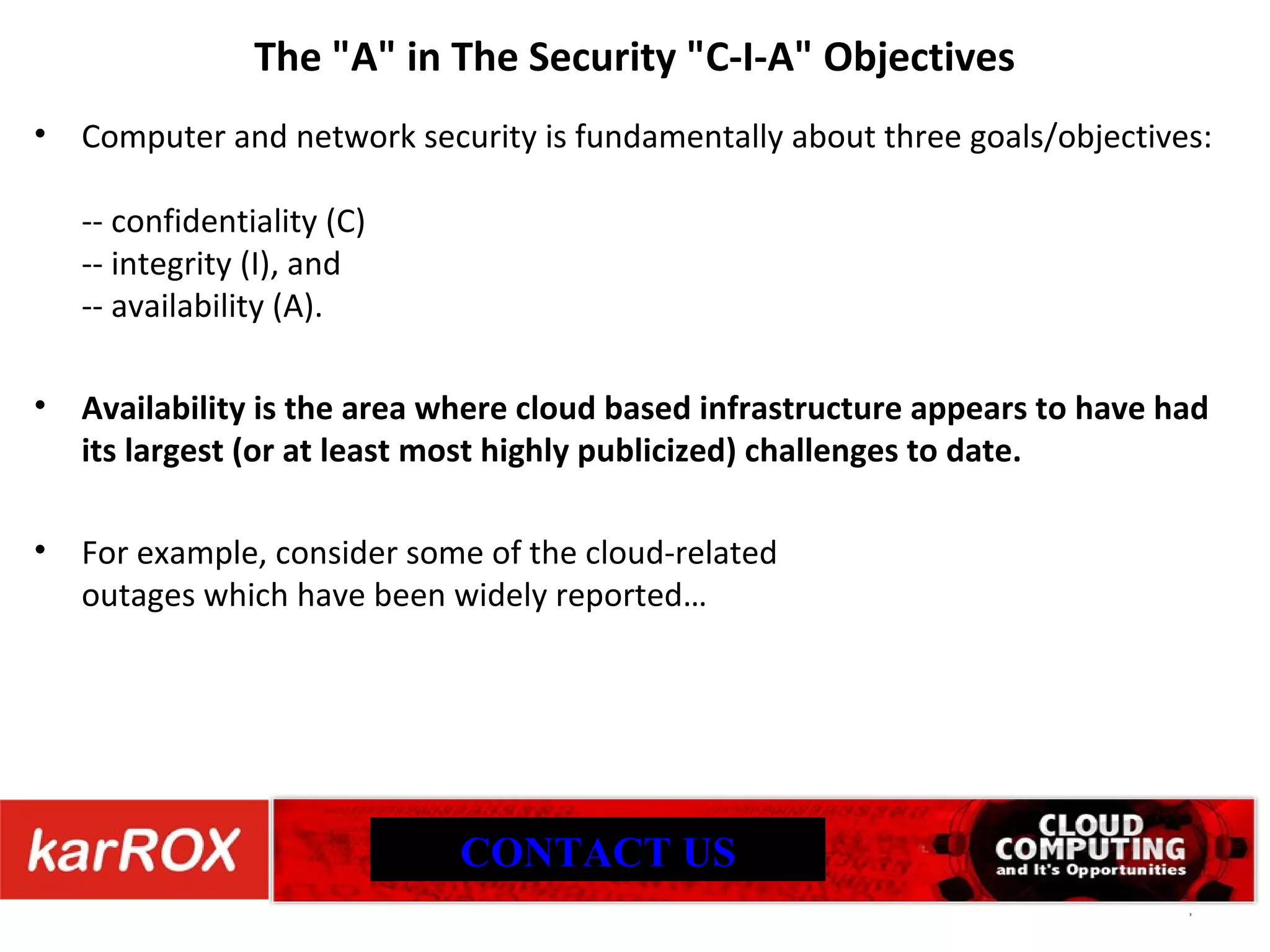 The &quot;A&quot; in The Security &quot;C-I-A&quot; Objectives Computer and network security is fundamentally about three goals/objectives: -- confidentiality (C) -- integrity (I), and -- availability (A). Availability is the area where cloud based infrastructure appears to have had its largest (or at least most highly publicized) challenges to date. For example, consider some of the cloud-related outages which have been widely reported… CONTACT US 