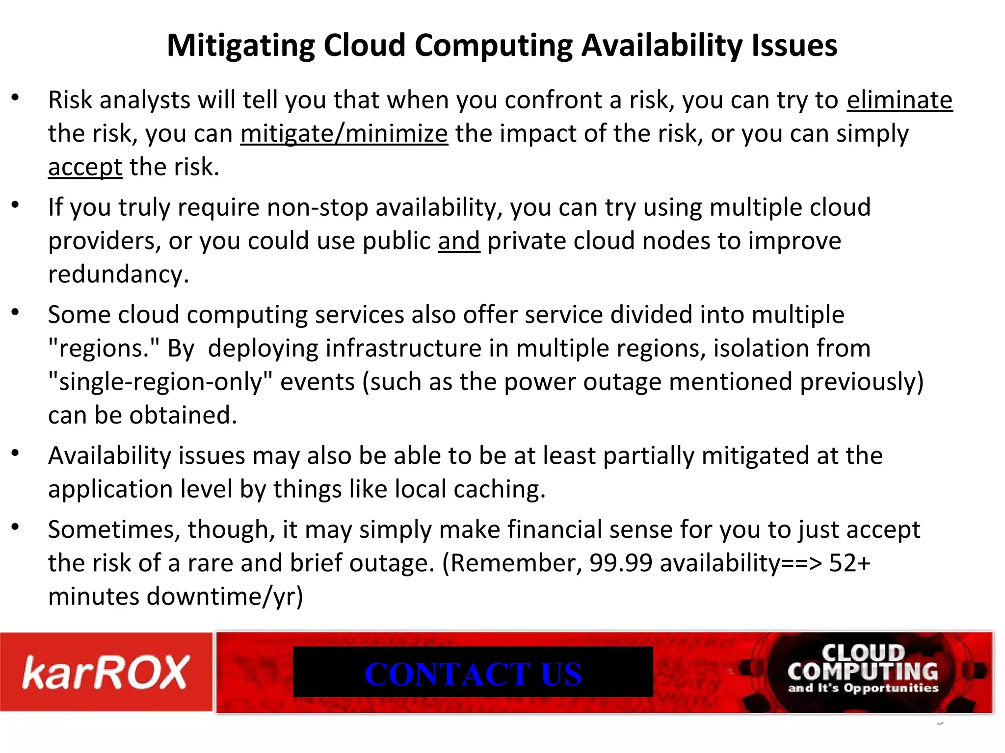 Mitigating Cloud Computing Availability Issues Risk analysts will tell you that when you confront a risk, you can try to eliminate the risk, you can mitigate/minimize the impact of the risk, or you can simply accept the risk. If you truly require non-stop availability, you can try using multiple cloud providers, or you could use public and private cloud nodes to improve redundancy. Some cloud computing services also offer service divided into multiple &quot;regions.&quot; By deploying infrastructure in multiple regions, isolation from &quot;single-region-only&quot; events (such as the power outage mentioned previously) can be obtained. Availability issues may also be able to be at least partially mitigated at the application level by things like local caching. Sometimes, though, it may simply make financial sense for you to just accept the risk of a rare and brief outage. (Remember, 99.99 availability==> 52+ minutes downtime/yr) CONTACT US 