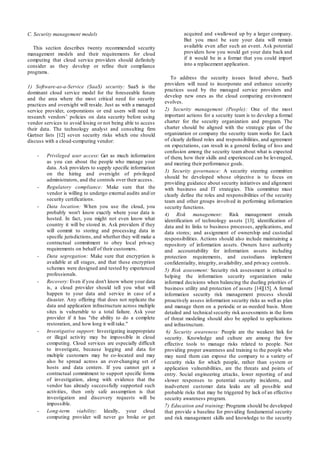 C. Security management models
This section describes twenty recommended security
management models and their requirements for cloud
computing that cloud service providers should definitely
consider as they develop or refine their compliance
programs.
1) Software-as-a-Service (SaaS) security: SaaS is the
dominant cloud service model for the foreseeable future
and the area where the most critical need for security
practices and oversight will reside. Just as with a managed
service provider, corporations or end users will need to
research vendors’ policies on data security before using
vendor services to avoid losing or not being able to access
their data. The technology analyst and consulting firm
Gartner lists [12] seven security risks which one should
discuss with a cloud-computing vendor:
- Privileged user access: Get as much information
as you can about the people who manage your
data. Ask providers to supply specific information
on the hiring and oversight of privileged
administrators, and the controls over their access.
- Regulatory compliance: Make sure that the
vendor is willing to undergo external audits and/or
security certifications.
- Data location: When you use the cloud, you
probably won't know exactly where your data is
hosted. In fact, you might not even know what
country it will be stored in. Ask providers if they
will commit to storing and processing data in
specific jurisdictions, and whether they will make a
contractual commitment to obey local privacy
requirements on behalf of their customers.
- Data segregation: Make sure that encryption is
available at all stages, and that these encryption
schemes were designed and tested by experienced
professionals.
- Recovery: Even if you don't know where your data
is, a cloud provider should tell you what will
happen to your data and service in case of a
disaster. Any offering that does not replicate the
data and application infrastructure across multiple
sites is vulnerable to a total failure. Ask your
provider if it has "the ability to do a complete
restoration, and how long it will take."
- Investigative support: Investigating inappropriate
or illegal activity may be impossible in cloud
computing. Cloud services are especially difficult
to investigate, because logging and data for
multiple customers may be co-located and may
also be spread across an ever-changing set of
hosts and data centers. If you cannot get a
contractual commitment to support specific forms
of investigation, along with evidence that the
vendor has already successfully supported such
activities, then only safe assumption is that
investigation and discovery requests will be
impossible.
- Long-term viability: Ideally, your cloud
computing provider will never go broke or get
acquired and swallowed up by a larger company.
But you must be sure your data will remain
available even after such an event. Ask potential
providers how you would get your data back and
if it would be in a format that you could import
into a replacement application.
To address the security issues listed above, SaaS
providers will need to incorporate and enhance security
practices used by the managed service providers and
develop new ones as the cloud computing environment
evolves.
2) Security management (People): One of the most
important actions for a security team is to develop a formal
charter for the security organization and program. The
charter should be aligned with the strategic plan of the
organization or company the security team works for. Lack
of clearly defined roles and responsibilities, and agreement
on expectations, can result in a general feeling of loss and
confusion among the security team about what is expected
of them, how their skills and experienced can be leveraged,
and meeting their performance goals.
3) Security governance: A security steering committee
should be developed whose objective is to focus on
providing guidance about security initiatives and alignment
with business and IT strategies. This committee must
clearly define the roles and responsibilities of the security
team and other groups involved in performing information
security functions.
4) Risk management: Risk management entails
identification of technology assets [13]; identification of
data and its links to business processes, applications, and
data stores; and assignment of ownership and custodial
responsibilities. Actions should also include maintaining a
repository of information assets. Owners have authority
and accountability for information assets including
protection requirements, and custodians implement
confidentiality, integrity, availability, and privacy controls.
5) Risk assessment: Security risk assessment is critical to
helping the information security organization make
informed decisions when balancing the dueling priorities of
business utility and protection of assets [14][15]. A formal
information security risk management process should
proactively assess information security risks as well as plan
and manage them on a periodic or as-needed basis. More
detailed and technical security risk assessments in the form
of threat modeling should also be applied to applications
and infrastructure.
6) Security awareness: People are the weakest link for
security. Knowledge and culture are among the few
effective tools to manage risks related to people. Not
providing proper awareness and training to the people who
may need them can expose the company to a variety of
security risks for which people, rather than system or
application vulnerabilities, are the threats and points of
entry. Social engineering attacks, lower reporting of and
slower responses to potential security incidents, and
inadvertent customer data leaks are all possible and
probable risks that may be triggered by lack of an effective
security awareness program.
7) Education and training: Programs should be developed
that provide a baseline for providing fundamental security
and risk management skills and knowledge to the security
 