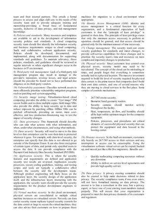 team and their internal partners. This entails a formal
process to assess and align skill sets to the needs of the
security team and to provide adequate training and
mentorship-providing a broad base of fundamental
security, inclusive of data privacy, and risk management
knowledge.
8) Policies and standards: Many resources and templates
are available to aid in the development of information
security policies and standards. A cloud computing
security team should first identify the information security
and business requirements unique to cloud computing,
SaaS, and collaborative software application security.
Policies should be developed, documented, and
implemented, along with documentation for supporting
standards and guidelines. To maintain relevancy, these
policies, standards, and guidelines should be reviewed at
regular intervals or when significant changes occur in the
business or IT environment.
9) Third party risk management: Lack of a third-party risk
management program may result in damage to the
provider’s reputation, revenue losses, and legal actions
should the provider be found not to have performed due
diligence on its third-party vendors.
10) Vulnerability assessment: Classifies network assets to
more efficiently prioritize vulnerability-mitigation programs,
such as patching and systemupgrading.
11) Security image testing: Virtualization-based cloud
computing provides the ability to create “Test image” VM
secure builds and to clone multiple copies. Gold image VMs
also provide the ability to keep security up to date and
reduce exposure by patching offline. Offline VMs can be
patched off-network, providing an easier, more cost-
effective, and less production-threatening way to test the
impact of security changes.
12) Data governance: This framework should describe
who can take what actions with what information, and
when, under what circumstances, and using what methods.
13) Data security: Security will need to move to the data
level so that enterprises can be sure their data is protected
wherever it goes. For example, with data-level security, the
enterprise can specify that this data is not allowed to go
outside of the European Union. It can also force encryption
of certain types of data, and permit only specified users to
access the data. It can provide compliance with the
Payment Card Industry Data Security Standard (PCI DSS).
14) Application security: This is where the security
features and requirements are defined and application
security test results are reviewed. Application security
processes, secure coding guidelines, training, and testing
scripts and tools are typically a collaborative effort
between the security and the development teams.
Although product engineering will likely focus on the
application layer, the security design of the application
itself, and the infrastructure layers interacting with the
application, the security team should provide the security
requirements for the product development engineers to
implement.
15) Virtual machine security: In the cloud environment,
physical servers are consolidated to multiple virtual
machine instances on virtualized servers. Not only can data
center security teams replicate typical security controls for
the data center at large to secure the virtual machines, they
can also advise their customers on how to prepare these
machines for migration to a cloud environment when
appropriate.
16) Identity Access Management (IAM): identity and
access management is a critical function for every
organization, and a fundamental expectation of SaaS
customers is that the “principle of least privilege” is
granted to their data. The principle of least privilege states
that only the minimum access necessary to perform an
operation should be granted, and that access should be
granted only for the minimumamount of time necessary.
17) Change management: The security team can create
security guidelines for standards and minor changes, to
provide self-service capabilities for these changes and to
prioritize the security team’s time and resources on more
complexand important changes to production.
18) Physical security: Since customers lose control over
physical assets, security model may need to be
reevaluated. The concept of the cloud can be misleading at
times, and people forget that everything is somewhere
actually tied to a physical location. The massive investment
required to build the level of security required for physical
data centers is the prime reason that companies don’t build
their own data centers, and one of several reasons why
they are moving to cloud services in the first place. Some
samples of controls mechanisms:
- 24/7/365 onsite security.
- Biometric hand geometry readers.
- Security cameras should monitor activity
throughout the facility.
- Heat, temperature, air flow, and humidity should
all be kept within optimumranges for the computer
equipment.
- Policies, processes, and procedures are critical
elements of successful physical security that can
protect the equipment and data housed in the
hosting center.
19) Disaster recovery: In the SaaS environment, customers
rely heavily on 24/7/365 access to their services and any
interruption in access can be catastrophic. Using the
virtualization software virtual server can be copied, backed
up, and moved just like a file (live migration). Benefits are:
- Quickly reallocating computing resources without
any downtime
- Ability to deliver on service-level agreements and
provide high-quality service
20) Data privacy: A privacy steering committee should
also be created to help make decisions related to data
privacy. The security compliance team, if one even exists,
will not have formalized training on data privacy. The
answer is to hire a consultant in this area, hire a privacy
expert, or have one of your existing team members trained
properly. This will ensure that your organization is
prepared to meet the data privacy demands of its customers
and regulators.
 