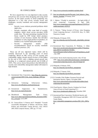 III. CONCLUSION
We have argued that it is very important to take security
and privacy into account when designing and using cloud
services. In this paper security in cloud computing was
elaborated in a way that covers security issues and
challenges, security standards and security management
models.
- Security issues indicate potential problems which
might arise.
- Security standards offer some kind of security
templates which cloud service providers (CSP)
could obey. The most promising standard for the
future would be OVF format which promises
creation of new business models that will allow
companies to sell a single product on premises, on
demand, or in a hybrid deployment model.
- Security management models offer
recommendations based on security standards
and best practices. [16]
These are all very important topics which will be
certainly discussed in the upcoming years of cloud
computing. Based on IDC survey [17] the security and
vulnerability market should exceed revenue of $4.4 billion
by the end of 2013, with a climbing annual growth rate
resulting in a compound annual growth rate (CAGR) of
10.8%. This survey shows that products that fall within the
security and vulnerability management market will remain in
high demand.
REFERENCES
[1] International Data Corporation, http://blogs.idc.com/ie/wp-
content/uploads/2009/12/idc_cloud_challenges_2009.jpg,
2009
[2] Information Technology Infrastructure Library,
http://www.itil-officialsite.com/home/home.asp
[3] International Organization for Standardization,
http://www.iso.org/iso/home.htm
[4] Distributed Management Task Force,
http://www.dmtf.org/standards/published_documents/DSP2
017_1.0.0.pdf, 22.02.2009
[5] M. Casassa-Mont, S. Pearson and P. Bramhall, “Towards
Accountable Management of Identity and Privacy: Sticky
Policies and Enforceable Tracing Services”, Proc. DEXA
2003, IEEE Computer Society, 2003, pp. 377-382
[6] https://www.pcisecuritystandards.org/index.shtml
[7] http://en.wikipedia.org/wiki/Payment_Card_Industry_Data_
Security_Standard, 24 January 2010
[8] J. Salmon, “Clouded in uncertainty – the legal pitfalls of
cloud computing”, Computing, 24 Sept 2008,
http://www.computing.co.uk/computing/features/2226701/cl
ouded-uncertainty-4229153
[9] S. Pearson, “Taking Account of Privacy when Designing
Cloud Computing Services”, CLOUD’09, May 23, 2009,
Vancouver, Canada
[10] Wikipedia, 20 January 2010,
http://en.wikipedia.org/wiki/Personally_identifiable_informat
ion
[11] International Data Corporation, B. Waldman, A. Gillen
http://www.novell.com/rc/docrepository/public/37/basedocu
ment.2009-07-28.4081031793/IDC-
The%20Market%20for%20Software%20Appliances_en.pdf
, July 2009
[12] Gartner: Seven cloud-computing security risks, 02 July
2008, http://www.infoworld.com/d/security-central/gartner-
seven-cloud-computing-security-risks-853?page=0,0
[13] Wikipedia, 6 February 2010,
http://en.wikipedia.org/wiki/Risk_management
[14] Wikipedia, 27 January 2010,
http://en.wikipedia.org/wiki/Risk_assessment
[15] D. Catteddu, Giles Hogben: European Network and
Information Security Agency, November 2009,
http://www.enisa.europa.eu/act/rm/files/deliverables/cloud-
computing-risk-assessment
[16] Cloud Security Alliance, Security Guidance for Critical
Areas of Focus in Cloud Computing V2.1,
http://www.cloudsecurityalliance.org/, December 2009
[17] International Data Corporation, Worldwide Security and
Vulnerability Management 2009–2013 Forecast and 2008
Vendor Shares,
http://vulnerabilitymanagement.com/docs/IDC_MA_2009.p
df
 