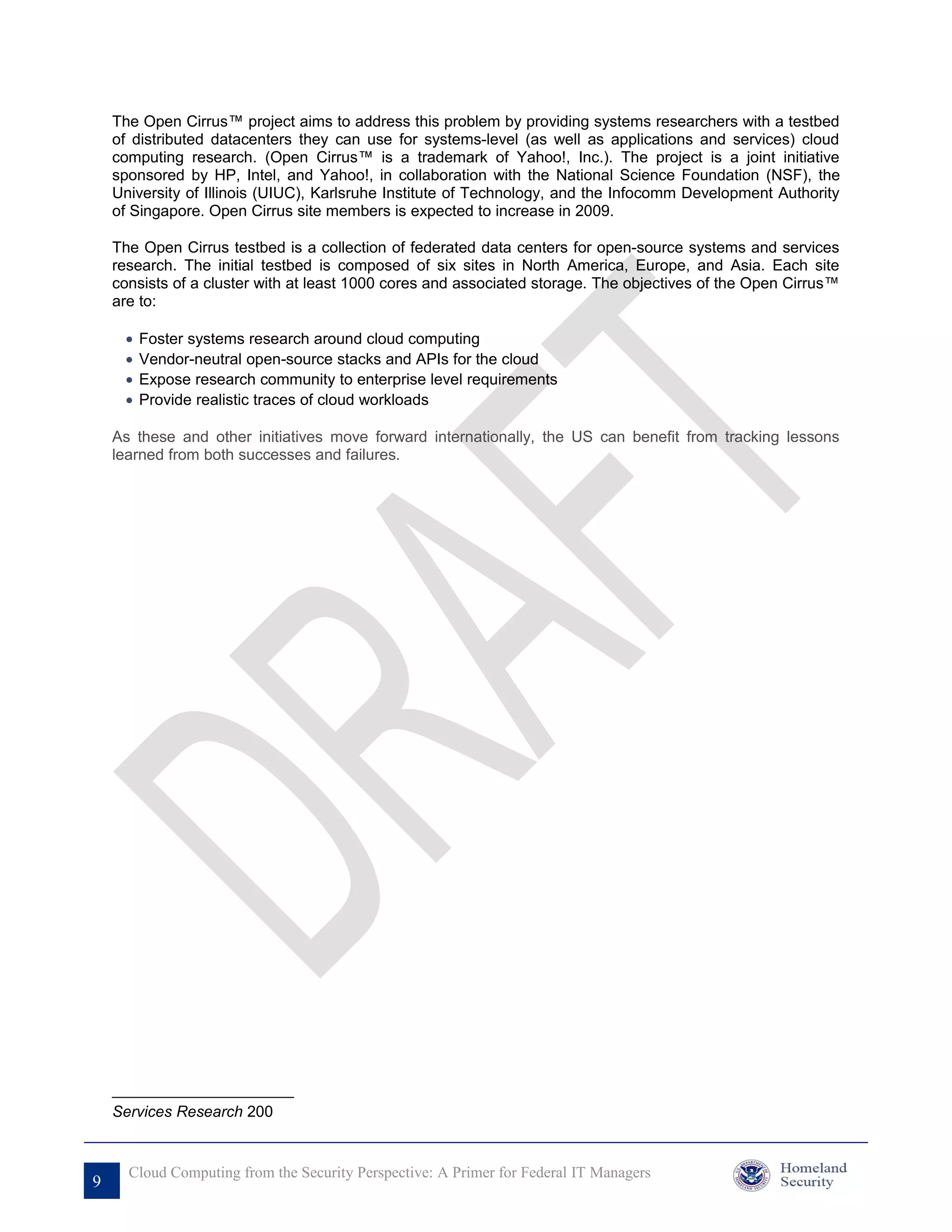 The Open Cirrus™ project aims to address this problem by providing systems researchers with a testbed
    of distributed datacenters they can use for systems-level (as well as applications and services) cloud
    computing research. (Open Cirrus™ is a trademark of Yahoo!, Inc.). The project is a joint initiative
    sponsored by HP, Intel, and Yahoo!, in collaboration with the National Science Foundation (NSF), the
    University of Illinois (UIUC), Karlsruhe Institute of Technology, and the Infocomm Development Authority
    of Singapore. Open Cirrus site members is expected to increase in 2009.

    The Open Cirrus testbed is a collection of federated data centers for open-source systems and services
    research. The initial testbed is composed of six sites in North America, Europe, and Asia. Each site
    consists of a cluster with at least 1000 cores and associated storage. The objectives of the Open Cirrus™
    are to:

     •   Foster systems research around cloud computing
     •   Vendor-neutral open-source stacks and APIs for the cloud
     •   Expose research community to enterprise level requirements
     •   Provide realistic traces of cloud workloads

    As these and other initiatives move forward internationally, the US can benefit from tracking lessons
    learned from both successes and failures.




    Services Research 200


      Cloud Computing from the Security Perspective: A Primer for Federal IT Managers
9
 