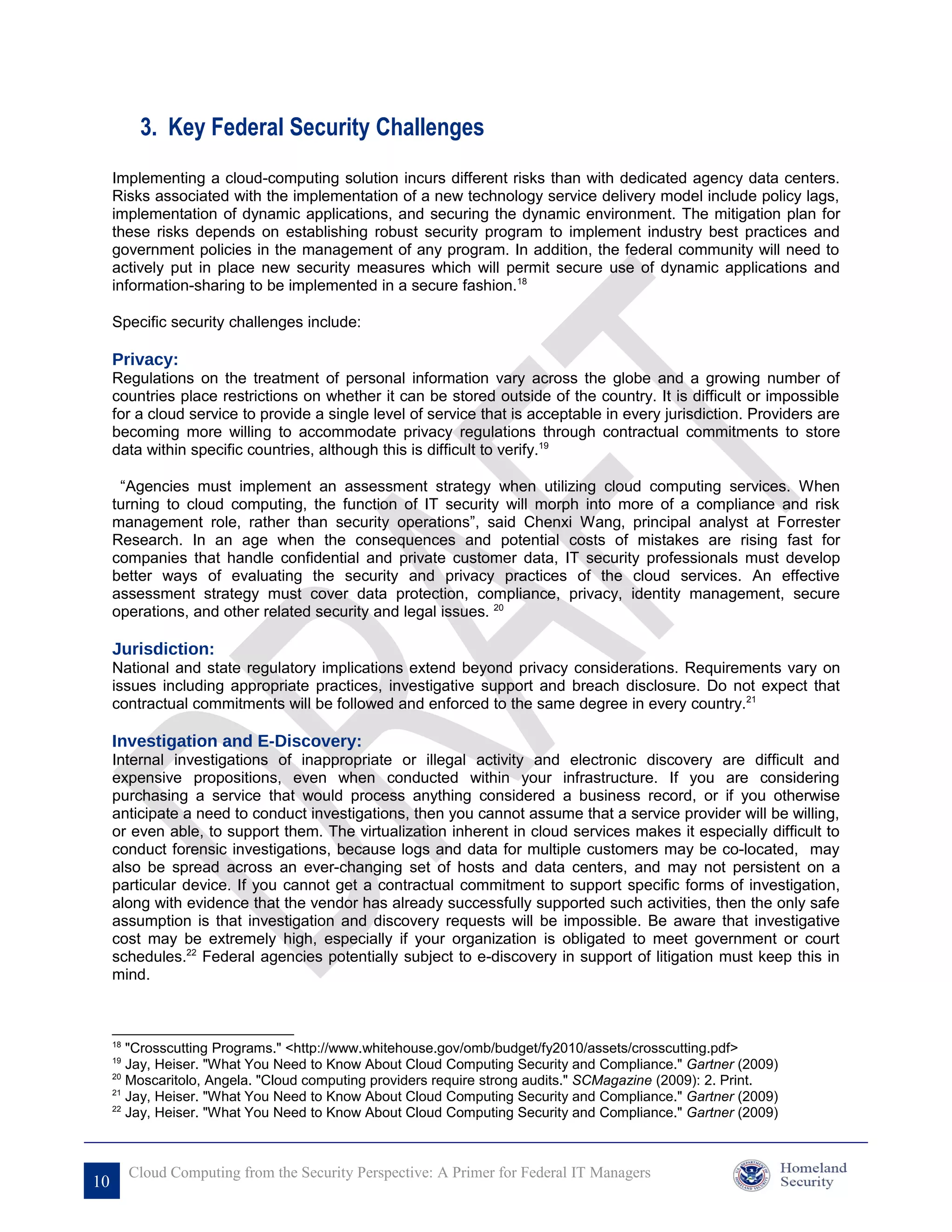 3. Key Federal Security Challenges
     Implementing a cloud-computing solution incurs different risks than with dedicated agency data centers.
     Risks associated with the implementation of a new technology service delivery model include policy lags,
     implementation of dynamic applications, and securing the dynamic environment. The mitigation plan for
     these risks depends on establishing robust security program to implement industry best practices and
     government policies in the management of any program. In addition, the federal community will need to
     actively put in place new security measures which will permit secure use of dynamic applications and
     information-sharing to be implemented in a secure fashion.18

     Specific security challenges include:

     Privacy:
     Regulations on the treatment of personal information vary across the globe and a growing number of
     countries place restrictions on whether it can be stored outside of the country. It is difficult or impossible
     for a cloud service to provide a single level of service that is acceptable in every jurisdiction. Providers are
     becoming more willing to accommodate privacy regulations through contractual commitments to store
     data within specific countries, although this is difficult to verify.19

      “Agencies must implement an assessment strategy when utilizing cloud computing services. When
     turning to cloud computing, the function of IT security will morph into more of a compliance and risk
     management role, rather than security operations”, said Chenxi Wang, principal analyst at Forrester
     Research. In an age when the consequences and potential costs of mistakes are rising fast for
     companies that handle confidential and private customer data, IT security professionals must develop
     better ways of evaluating the security and privacy practices of the cloud services. An effective
     assessment strategy must cover data protection, compliance, privacy, identity management, secure
     operations, and other related security and legal issues. 20

     Jurisdiction:
     National and state regulatory implications extend beyond privacy considerations. Requirements vary on
     issues including appropriate practices, investigative support and breach disclosure. Do not expect that
     contractual commitments will be followed and enforced to the same degree in every country.21

     Investigation and E-Discovery:
     Internal investigations of inappropriate or illegal activity and electronic discovery are difficult and
     expensive propositions, even when conducted within your infrastructure. If you are considering
     purchasing a service that would process anything considered a business record, or if you otherwise
     anticipate a need to conduct investigations, then you cannot assume that a service provider will be willing,
     or even able, to support them. The virtualization inherent in cloud services makes it especially difficult to
     conduct forensic investigations, because logs and data for multiple customers may be co-located, may
     also be spread across an ever-changing set of hosts and data centers, and may not persistent on a
     particular device. If you cannot get a contractual commitment to support specific forms of investigation,
     along with evidence that the vendor has already successfully supported such activities, then the only safe
     assumption is that investigation and discovery requests will be impossible. Be aware that investigative
     cost may be extremely high, especially if your organization is obligated to meet government or court
     schedules.22 Federal agencies potentially subject to e-discovery in support of litigation must keep this in
     mind.



     18
        "Crosscutting Programs." <http://www.whitehouse.gov/omb/budget/fy2010/assets/crosscutting.pdf>
     19
        Jay, Heiser. "What You Need to Know About Cloud Computing Security and Compliance." Gartner (2009)
     20
        Moscaritolo, Angela. "Cloud computing providers require strong audits." SCMagazine (2009): 2. Print.
     21
        Jay, Heiser. "What You Need to Know About Cloud Computing Security and Compliance." Gartner (2009)
     22
        Jay, Heiser. "What You Need to Know About Cloud Computing Security and Compliance." Gartner (2009)



          Cloud Computing from the Security Perspective: A Primer for Federal IT Managers
10
 