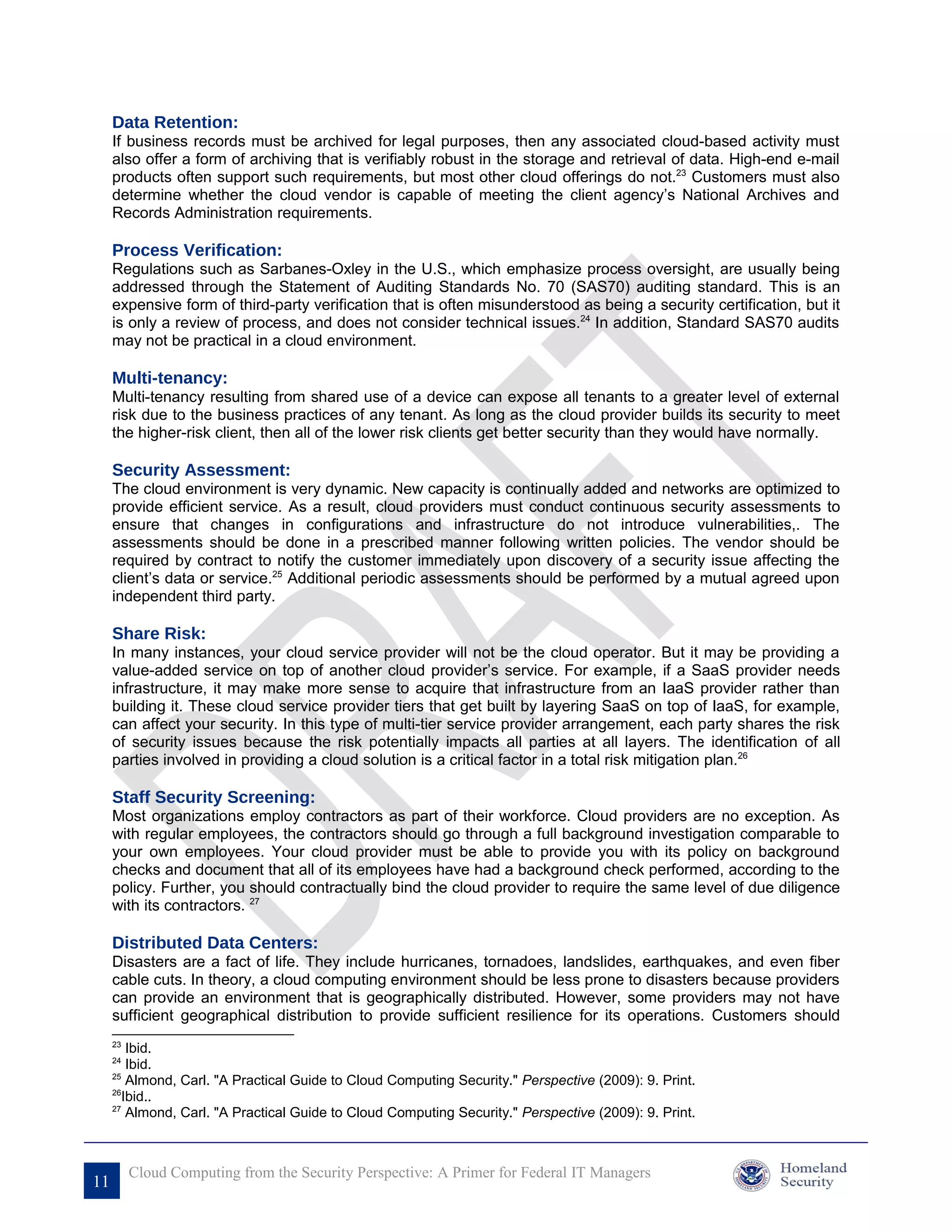 Data Retention:
     If business records must be archived for legal purposes, then any associated cloud-based activity must
     also offer a form of archiving that is verifiably robust in the storage and retrieval of data. High-end e-mail
     products often support such requirements, but most other cloud offerings do not.23 Customers must also
     determine whether the cloud vendor is capable of meeting the client agency’s National Archives and
     Records Administration requirements.

     Process Verification:
     Regulations such as Sarbanes-Oxley in the U.S., which emphasize process oversight, are usually being
     addressed through the Statement of Auditing Standards No. 70 (SAS70) auditing standard. This is an
     expensive form of third-party verification that is often misunderstood as being a security certification, but it
     is only a review of process, and does not consider technical issues.24 In addition, Standard SAS70 audits
     may not be practical in a cloud environment.

     Multi-tenancy:
     Multi-tenancy resulting from shared use of a device can expose all tenants to a greater level of external
     risk due to the business practices of any tenant. As long as the cloud provider builds its security to meet
     the higher-risk client, then all of the lower risk clients get better security than they would have normally.

     Security Assessment:
     The cloud environment is very dynamic. New capacity is continually added and networks are optimized to
     provide efficient service. As a result, cloud providers must conduct continuous security assessments to
     ensure that changes in configurations and infrastructure do not introduce vulnerabilities,. The
     assessments should be done in a prescribed manner following written policies. The vendor should be
     required by contract to notify the customer immediately upon discovery of a security issue affecting the
     client’s data or service.25 Additional periodic assessments should be performed by a mutual agreed upon
     independent third party.

     Share Risk:
     In many instances, your cloud service provider will not be the cloud operator. But it may be providing a
     value-added service on top of another cloud provider’s service. For example, if a SaaS provider needs
     infrastructure, it may make more sense to acquire that infrastructure from an IaaS provider rather than
     building it. These cloud service provider tiers that get built by layering SaaS on top of IaaS, for example,
     can affect your security. In this type of multi-tier service provider arrangement, each party shares the risk
     of security issues because the risk potentially impacts all parties at all layers. The identification of all
     parties involved in providing a cloud solution is a critical factor in a total risk mitigation plan.26

     Staff Security Screening:
     Most organizations employ contractors as part of their workforce. Cloud providers are no exception. As
     with regular employees, the contractors should go through a full background investigation comparable to
     your own employees. Your cloud provider must be able to provide you with its policy on background
     checks and document that all of its employees have had a background check performed, according to the
     policy. Further, you should contractually bind the cloud provider to require the same level of due diligence
     with its contractors. 27

     Distributed Data Centers:
     Disasters are a fact of life. They include hurricanes, tornadoes, landslides, earthquakes, and even fiber
     cable cuts. In theory, a cloud computing environment should be less prone to disasters because providers
     can provide an environment that is geographically distributed. However, some providers may not have
     sufficient geographical distribution to provide sufficient resilience for its operations. Customers should
     23
         Ibid.
     24
         Ibid.
     25
         Almond, Carl. "A Practical Guide to Cloud Computing Security." Perspective (2009): 9. Print.
     26
        Ibid..
     27
         Almond, Carl. "A Practical Guide to Cloud Computing Security." Perspective (2009): 9. Print.



          Cloud Computing from the Security Perspective: A Primer for Federal IT Managers
11
 