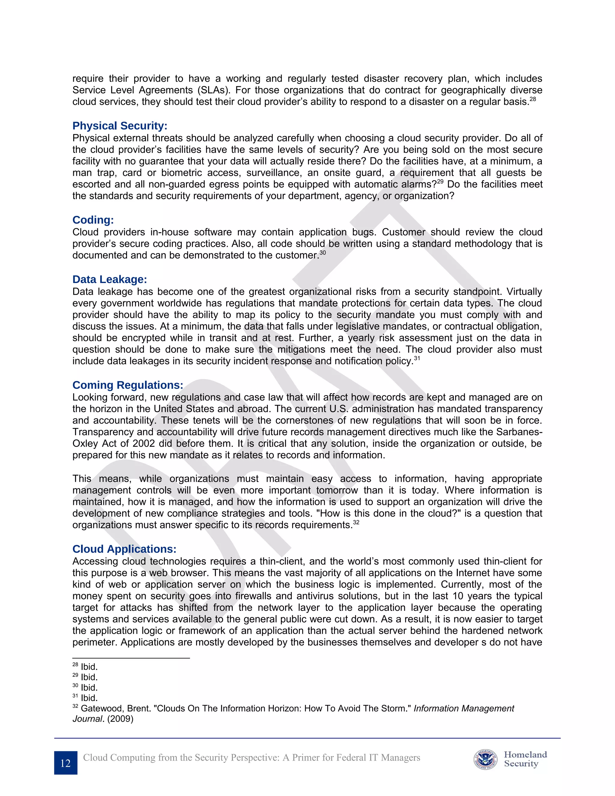 require their provider to have a working and regularly tested disaster recovery plan, which includes
     Service Level Agreements (SLAs). For those organizations that do contract for geographically diverse
     cloud services, they should test their cloud provider’s ability to respond to a disaster on a regular basis.28

     Physical Security:
     Physical external threats should be analyzed carefully when choosing a cloud security provider. Do all of
     the cloud provider’s facilities have the same levels of security? Are you being sold on the most secure
     facility with no guarantee that your data will actually reside there? Do the facilities have, at a minimum, a
     man trap, card or biometric access, surveillance, an onsite guard, a requirement that all guests be
     escorted and all non-guarded egress points be equipped with automatic alarms?29 Do the facilities meet
     the standards and security requirements of your department, agency, or organization?

     Coding:
     Cloud providers in-house software may contain application bugs. Customer should review the cloud
     provider’s secure coding practices. Also, all code should be written using a standard methodology that is
     documented and can be demonstrated to the customer.30

     Data Leakage:
     Data leakage has become one of the greatest organizational risks from a security standpoint. Virtually
     every government worldwide has regulations that mandate protections for certain data types. The cloud
     provider should have the ability to map its policy to the security mandate you must comply with and
     discuss the issues. At a minimum, the data that falls under legislative mandates, or contractual obligation,
     should be encrypted while in transit and at rest. Further, a yearly risk assessment just on the data in
     question should be done to make sure the mitigations meet the need. The cloud provider also must
     include data leakages in its security incident response and notification policy.31

     Coming Regulations:
     Looking forward, new regulations and case law that will affect how records are kept and managed are on
     the horizon in the United States and abroad. The current U.S. administration has mandated transparency
     and accountability. These tenets will be the cornerstones of new regulations that will soon be in force.
     Transparency and accountability will drive future records management directives much like the Sarbanes-
     Oxley Act of 2002 did before them. It is critical that any solution, inside the organization or outside, be
     prepared for this new mandate as it relates to records and information.

     This means, while organizations must maintain easy access to information, having appropriate
     management controls will be even more important tomorrow than it is today. Where information is
     maintained, how it is managed, and how the information is used to support an organization will drive the
     development of new compliance strategies and tools. "How is this done in the cloud?" is a question that
     organizations must answer specific to its records requirements.32

     Cloud Applications:
     Accessing cloud technologies requires a thin-client, and the world’s most commonly used thin-client for
     this purpose is a web browser. This means the vast majority of all applications on the Internet have some
     kind of web or application server on which the business logic is implemented. Currently, most of the
     money spent on security goes into firewalls and antivirus solutions, but in the last 10 years the typical
     target for attacks has shifted from the network layer to the application layer because the operating
     systems and services available to the general public were cut down. As a result, it is now easier to target
     the application logic or framework of an application than the actual server behind the hardened network
     perimeter. Applications are mostly developed by the businesses themselves and developer s do not have

     28
        Ibid.
     29
        Ibid.
     30
        Ibid.
     31
        Ibid.
     32
        Gatewood, Brent. "Clouds On The Information Horizon: How To Avoid The Storm." Information Management
     Journal. (2009)



          Cloud Computing from the Security Perspective: A Primer for Federal IT Managers
12
 