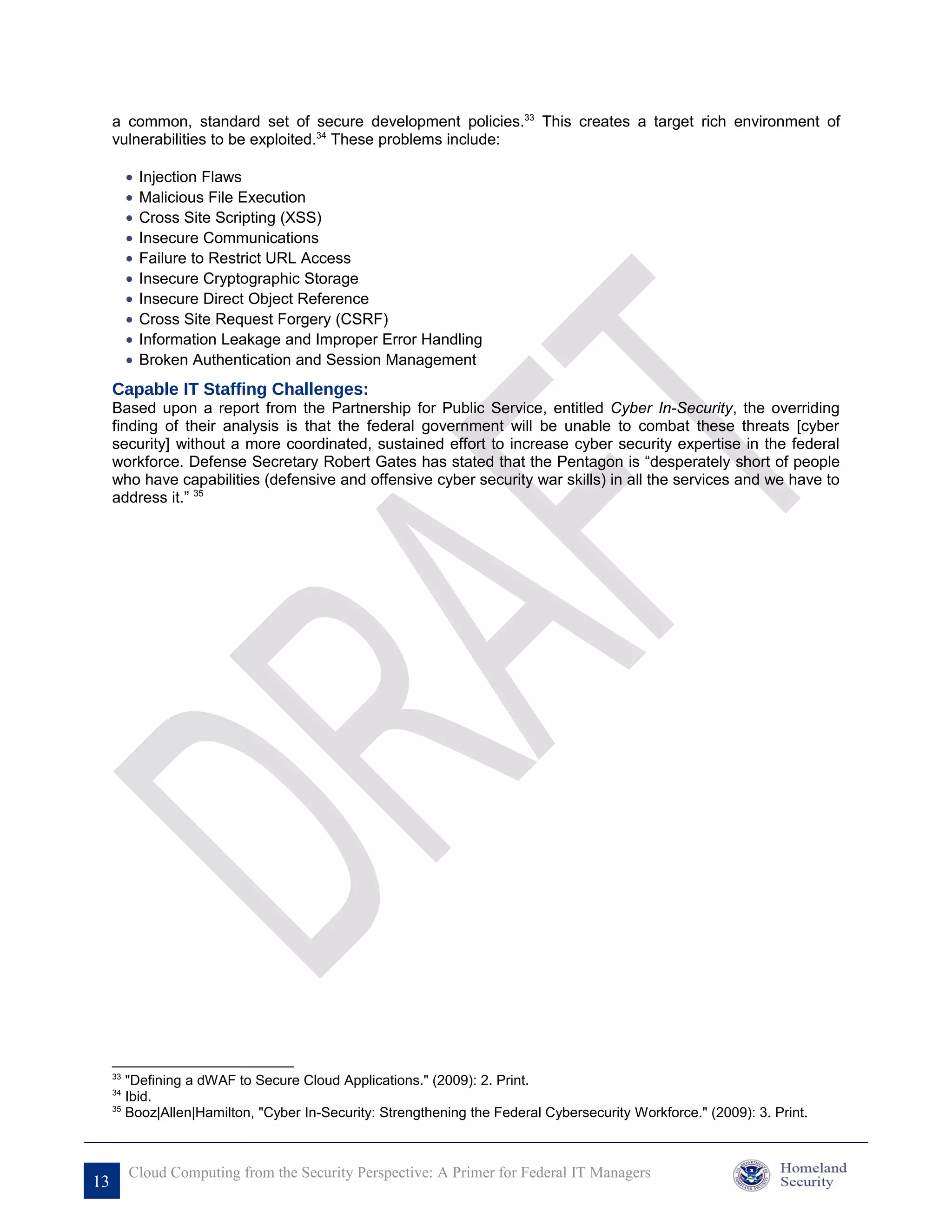 a common, standard set of secure development policies.33 This creates a target rich environment of
     vulnerabilities to be exploited.34 These problems include:

          •   Injection Flaws
          •   Malicious File Execution
          •   Cross Site Scripting (XSS)
          •   Insecure Communications
          •   Failure to Restrict URL Access
          •   Insecure Cryptographic Storage
          •   Insecure Direct Object Reference
          •   Cross Site Request Forgery (CSRF)
          •   Information Leakage and Improper Error Handling
          •   Broken Authentication and Session Management
     Capable IT Staffing Challenges:
     Based upon a report from the Partnership for Public Service, entitled Cyber In-Security, the overriding
     finding of their analysis is that the federal government will be unable to combat these threats [cyber
     security] without a more coordinated, sustained effort to increase cyber security expertise in the federal
     workforce. Defense Secretary Robert Gates has stated that the Pentagon is “desperately short of people
     who have capabilities (defensive and offensive cyber security war skills) in all the services and we have to
     address it.” 35




     33
        "Defining a dWAF to Secure Cloud Applications." (2009): 2. Print.
     34
        Ibid.
     35
        Booz|Allen|Hamilton, "Cyber In-Security: Strengthening the Federal Cybersecurity Workforce." (2009): 3. Print.



          Cloud Computing from the Security Perspective: A Primer for Federal IT Managers
13
 