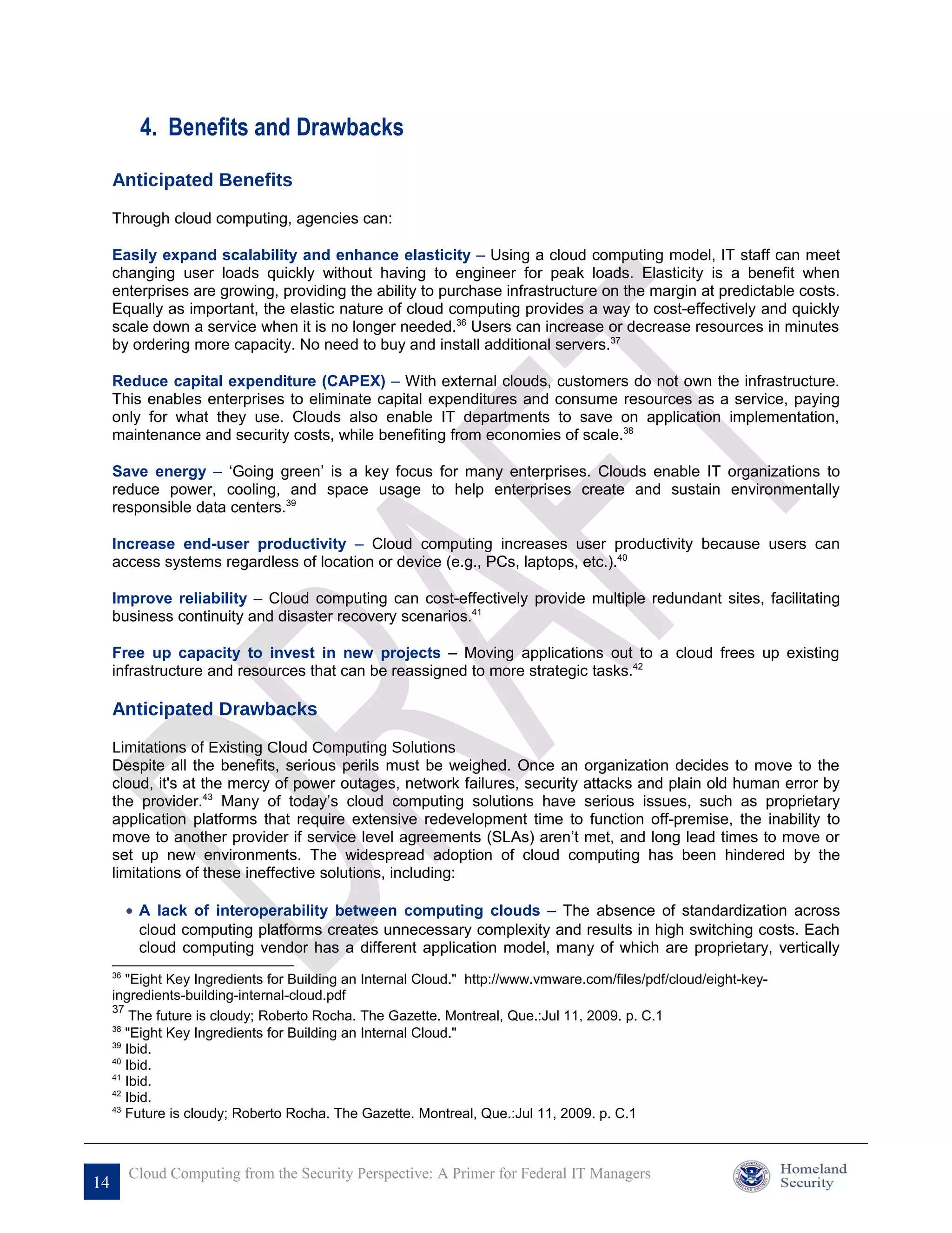 4. Benefits and Drawbacks

     Anticipated Benefits

     Through cloud computing, agencies can:

     Easily expand scalability and enhance elasticity – Using a cloud computing model, IT staff can meet
     changing user loads quickly without having to engineer for peak loads. Elasticity is a benefit when
     enterprises are growing, providing the ability to purchase infrastructure on the margin at predictable costs.
     Equally as important, the elastic nature of cloud computing provides a way to cost-effectively and quickly
     scale down a service when it is no longer needed.36 Users can increase or decrease resources in minutes
     by ordering more capacity. No need to buy and install additional servers.37

     Reduce capital expenditure (CAPEX) – With external clouds, customers do not own the infrastructure.
     This enables enterprises to eliminate capital expenditures and consume resources as a service, paying
     only for what they use. Clouds also enable IT departments to save on application implementation,
     maintenance and security costs, while benefiting from economies of scale.38

     Save energy – ‘Going green’ is a key focus for many enterprises. Clouds enable IT organizations to
     reduce power, cooling, and space usage to help enterprises create and sustain environmentally
     responsible data centers.39

     Increase end-user productivity – Cloud computing increases user productivity because users can
     access systems regardless of location or device (e.g., PCs, laptops, etc.).40

     Improve reliability – Cloud computing can cost-effectively provide multiple redundant sites, facilitating
     business continuity and disaster recovery scenarios.41

     Free up capacity to invest in new projects – Moving applications out to a cloud frees up existing
     infrastructure and resources that can be reassigned to more strategic tasks.42

     Anticipated Drawbacks

     Limitations of Existing Cloud Computing Solutions
     Despite all the benefits, serious perils must be weighed. Once an organization decides to move to the
     cloud, it's at the mercy of power outages, network failures, security attacks and plain old human error by
     the provider.43 Many of today’s cloud computing solutions have serious issues, such as proprietary
     application platforms that require extensive redevelopment time to function off-premise, the inability to
     move to another provider if service level agreements (SLAs) aren’t met, and long lead times to move or
     set up new environments. The widespread adoption of cloud computing has been hindered by the
     limitations of these ineffective solutions, including:

          • A lack of interoperability between computing clouds – The absence of standardization across
            cloud computing platforms creates unnecessary complexity and results in high switching costs. Each
            cloud computing vendor has a different application model, many of which are proprietary, vertically
     36
        "Eight Key Ingredients for Building an Internal Cloud." http://www.vmware.com/files/pdf/cloud/eight-key-
     ingredients-building-internal-cloud.pdf
     37
         The future is cloudy; Roberto Rocha. The Gazette. Montreal, Que.:Jul 11, 2009. p. C.1
     38
        "Eight Key Ingredients for Building an Internal Cloud."
     39
        Ibid.
     40
        Ibid.
     41
        Ibid.
     42
        Ibid.
     43
        Future is cloudy; Roberto Rocha. The Gazette. Montreal, Que.:Jul 11, 2009. p. C.1



          Cloud Computing from the Security Perspective: A Primer for Federal IT Managers
14
 