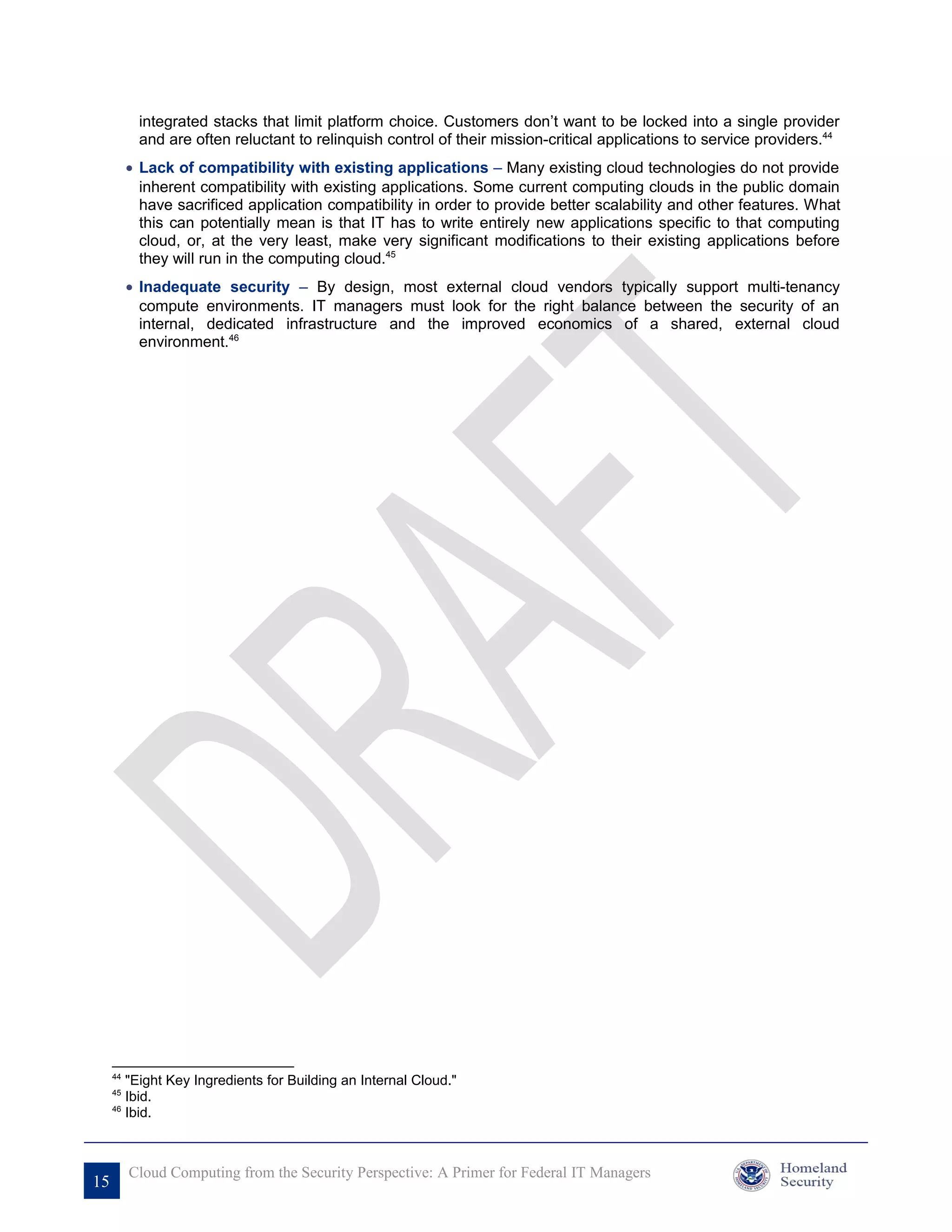 integrated stacks that limit platform choice. Customers don’t want to be locked into a single provider
            and are often reluctant to relinquish control of their mission-critical applications to service providers.44
          • Lack of compatibility with existing applications – Many existing cloud technologies do not provide
            inherent compatibility with existing applications. Some current computing clouds in the public domain
            have sacrificed application compatibility in order to provide better scalability and other features. What
            this can potentially mean is that IT has to write entirely new applications specific to that computing
            cloud, or, at the very least, make very significant modifications to their existing applications before
            they will run in the computing cloud.45
          • Inadequate security – By design, most external cloud vendors typically support multi-tenancy
            compute environments. IT managers must look for the right balance between the security of an
            internal, dedicated infrastructure and the improved economics of a shared, external cloud
            environment.46




     44
        "Eight Key Ingredients for Building an Internal Cloud."
     45
        Ibid.
     46
        Ibid.



          Cloud Computing from the Security Perspective: A Primer for Federal IT Managers
15
 