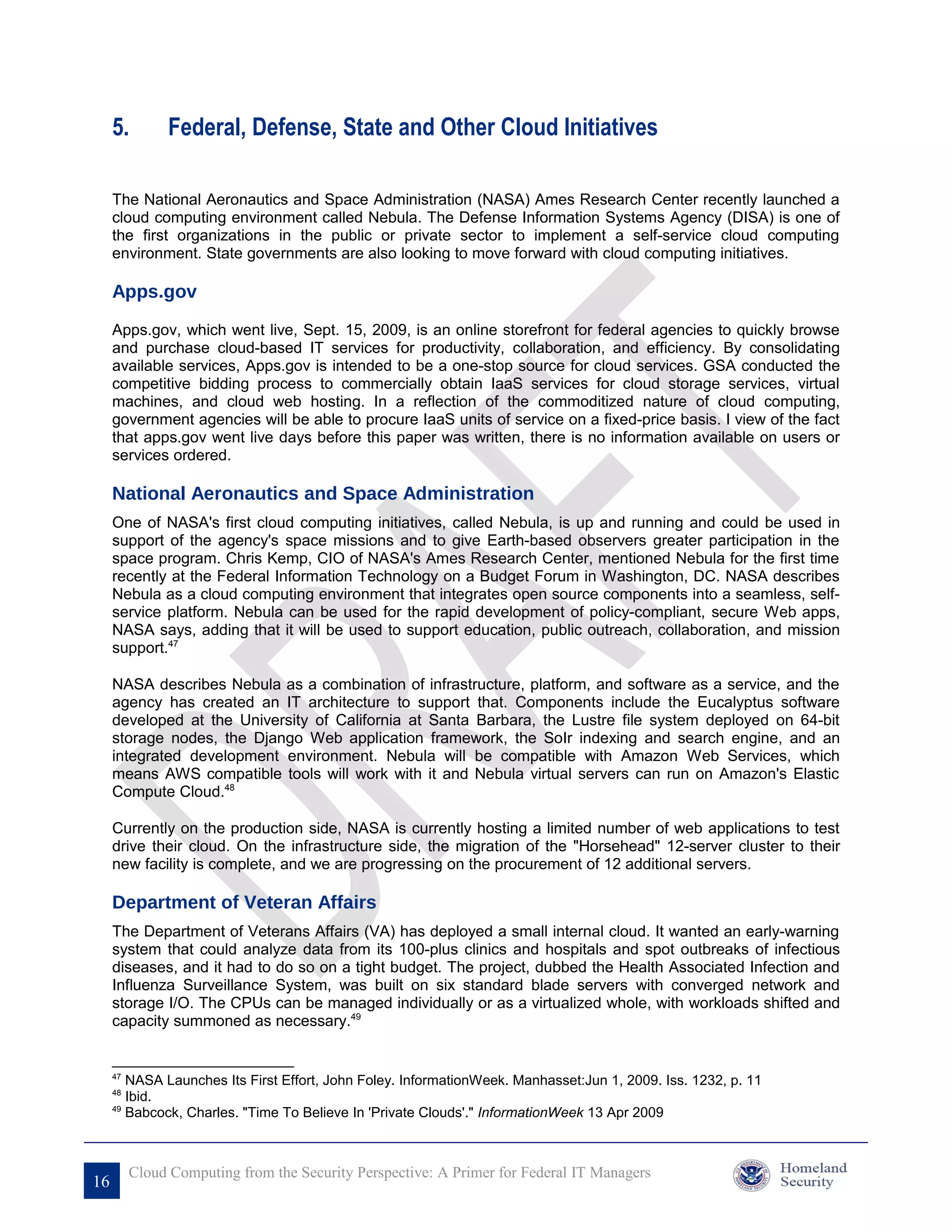 5.        Federal, Defense, State and Other Cloud Initiatives

     The National Aeronautics and Space Administration (NASA) Ames Research Center recently launched a
     cloud computing environment called Nebula. The Defense Information Systems Agency (DISA) is one of
     the first organizations in the public or private sector to implement a self-service cloud computing
     environment. State governments are also looking to move forward with cloud computing initiatives.

     Apps.gov

     Apps.gov, which went live, Sept. 15, 2009, is an online storefront for federal agencies to quickly browse
     and purchase cloud-based IT services for productivity, collaboration, and efficiency. By consolidating
     available services, Apps.gov is intended to be a one-stop source for cloud services. GSA conducted the
     competitive bidding process to commercially obtain IaaS services for cloud storage services, virtual
     machines, and cloud web hosting. In a reflection of the commoditized nature of cloud computing,
     government agencies will be able to procure IaaS units of service on a fixed-price basis. I view of the fact
     that apps.gov went live days before this paper was written, there is no information available on users or
     services ordered.

     National Aeronautics and Space Administration
     One of NASA's first cloud computing initiatives, called Nebula, is up and running and could be used in
     support of the agency's space missions and to give Earth-based observers greater participation in the
     space program. Chris Kemp, CIO of NASA's Ames Research Center, mentioned Nebula for the first time
     recently at the Federal Information Technology on a Budget Forum in Washington, DC. NASA describes
     Nebula as a cloud computing environment that integrates open source components into a seamless, self-
     service platform. Nebula can be used for the rapid development of policy-compliant, secure Web apps,
     NASA says, adding that it will be used to support education, public outreach, collaboration, and mission
     support.47

     NASA describes Nebula as a combination of infrastructure, platform, and software as a service, and the
     agency has created an IT architecture to support that. Components include the Eucalyptus software
     developed at the University of California at Santa Barbara, the Lustre file system deployed on 64-bit
     storage nodes, the Django Web application framework, the SoIr indexing and search engine, and an
     integrated development environment. Nebula will be compatible with Amazon Web Services, which
     means AWS compatible tools will work with it and Nebula virtual servers can run on Amazon's Elastic
     Compute Cloud.48

     Currently on the production side, NASA is currently hosting a limited number of web applications to test
     drive their cloud. On the infrastructure side, the migration of the "Horsehead" 12-server cluster to their
     new facility is complete, and we are progressing on the procurement of 12 additional servers.

     Department of Veteran Affairs
     The Department of Veterans Affairs (VA) has deployed a small internal cloud. It wanted an early-warning
     system that could analyze data from its 100-plus clinics and hospitals and spot outbreaks of infectious
     diseases, and it had to do so on a tight budget. The project, dubbed the Health Associated Infection and
     Influenza Surveillance System, was built on six standard blade servers with converged network and
     storage I/O. The CPUs can be managed individually or as a virtualized whole, with workloads shifted and
     capacity summoned as necessary.49


     47
        NASA Launches Its First Effort, John Foley. InformationWeek. Manhasset:Jun 1, 2009. Iss. 1232, p. 11
     48
        Ibid.
     49
        Babcock, Charles. "Time To Believe In 'Private Clouds'." InformationWeek 13 Apr 2009



          Cloud Computing from the Security Perspective: A Primer for Federal IT Managers
16
 