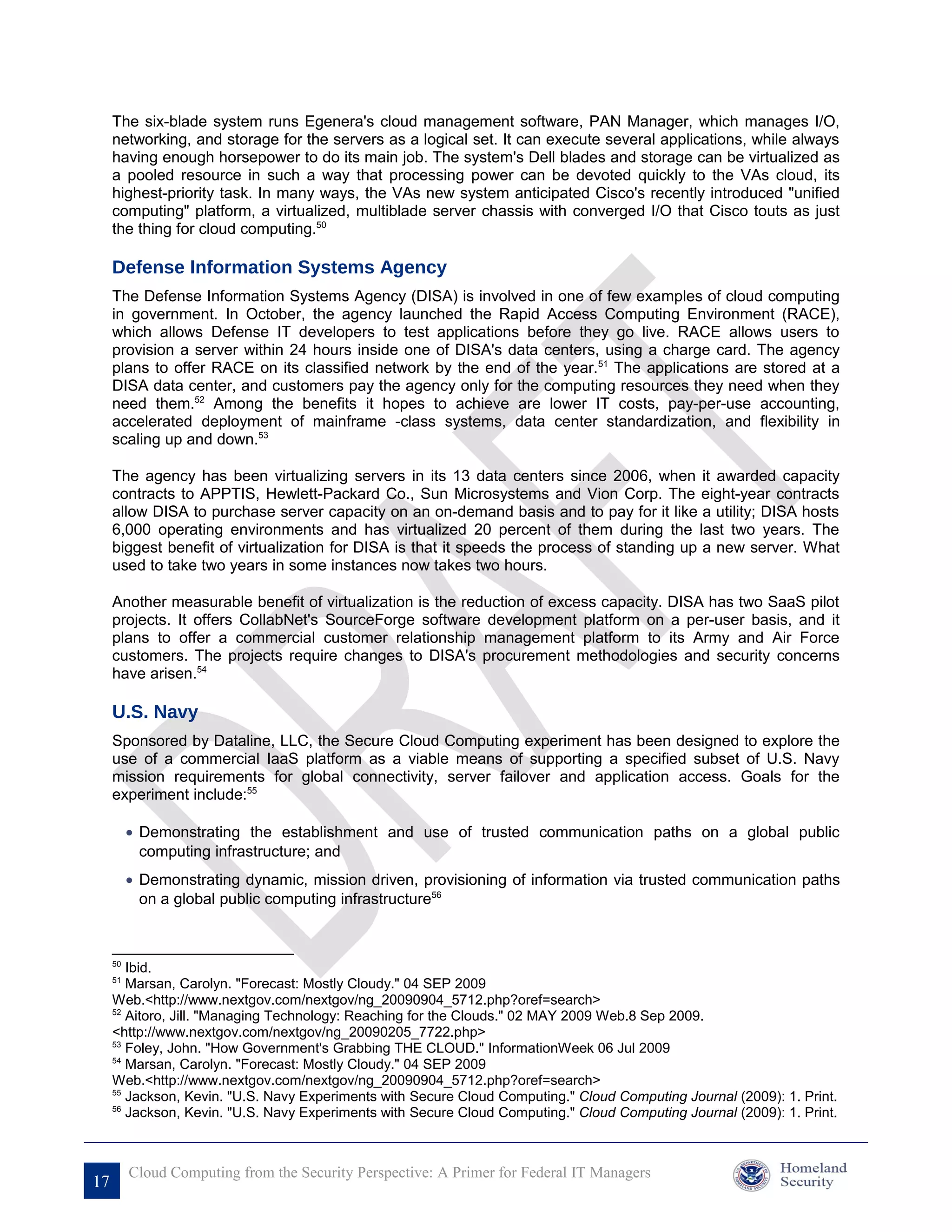 The six-blade system runs Egenera's cloud management software, PAN Manager, which manages I/O,
     networking, and storage for the servers as a logical set. It can execute several applications, while always
     having enough horsepower to do its main job. The system's Dell blades and storage can be virtualized as
     a pooled resource in such a way that processing power can be devoted quickly to the VAs cloud, its
     highest-priority task. In many ways, the VAs new system anticipated Cisco's recently introduced "unified
     computing" platform, a virtualized, multiblade server chassis with converged I/O that Cisco touts as just
     the thing for cloud computing.50

     Defense Information Systems Agency
     The Defense Information Systems Agency (DISA) is involved in one of few examples of cloud computing
     in government. In October, the agency launched the Rapid Access Computing Environment (RACE),
     which allows Defense IT developers to test applications before they go live. RACE allows users to
     provision a server within 24 hours inside one of DISA's data centers, using a charge card. The agency
     plans to offer RACE on its classified network by the end of the year.51 The applications are stored at a
     DISA data center, and customers pay the agency only for the computing resources they need when they
     need them.52 Among the benefits it hopes to achieve are lower IT costs, pay-per-use accounting,
     accelerated deployment of mainframe -class systems, data center standardization, and flexibility in
     scaling up and down.53

     The agency has been virtualizing servers in its 13 data centers since 2006, when it awarded capacity
     contracts to APPTIS, Hewlett-Packard Co., Sun Microsystems and Vion Corp. The eight-year contracts
     allow DISA to purchase server capacity on an on-demand basis and to pay for it like a utility; DISA hosts
     6,000 operating environments and has virtualized 20 percent of them during the last two years. The
     biggest benefit of virtualization for DISA is that it speeds the process of standing up a new server. What
     used to take two years in some instances now takes two hours.

     Another measurable benefit of virtualization is the reduction of excess capacity. DISA has two SaaS pilot
     projects. It offers CollabNet's SourceForge software development platform on a per-user basis, and it
     plans to offer a commercial customer relationship management platform to its Army and Air Force
     customers. The projects require changes to DISA's procurement methodologies and security concerns
     have arisen.54

     U.S. Navy
     Sponsored by Dataline, LLC, the Secure Cloud Computing experiment has been designed to explore the
     use of a commercial IaaS platform as a viable means of supporting a specified subset of U.S. Navy
     mission requirements for global connectivity, server failover and application access. Goals for the
     experiment include:55

          • Demonstrating the establishment and use of trusted communication paths on a global public
            computing infrastructure; and
          • Demonstrating dynamic, mission driven, provisioning of information via trusted communication paths
            on a global public computing infrastructure56



     50
        Ibid.
     51
        Marsan, Carolyn. "Forecast: Mostly Cloudy." 04 SEP 2009
     Web.<http://www.nextgov.com/nextgov/ng_20090904_5712.php?oref=search>
     52
        Aitoro, Jill. "Managing Technology: Reaching for the Clouds." 02 MAY 2009 Web.8 Sep 2009.
     <http://www.nextgov.com/nextgov/ng_20090205_7722.php>
     53
        Foley, John. "How Government's Grabbing THE CLOUD." InformationWeek 06 Jul 2009
     54
        Marsan, Carolyn. "Forecast: Mostly Cloudy." 04 SEP 2009
     Web.<http://www.nextgov.com/nextgov/ng_20090904_5712.php?oref=search>
     55
        Jackson, Kevin. "U.S. Navy Experiments with Secure Cloud Computing." Cloud Computing Journal (2009): 1. Print.
     56
        Jackson, Kevin. "U.S. Navy Experiments with Secure Cloud Computing." Cloud Computing Journal (2009): 1. Print.



          Cloud Computing from the Security Perspective: A Primer for Federal IT Managers
17
 