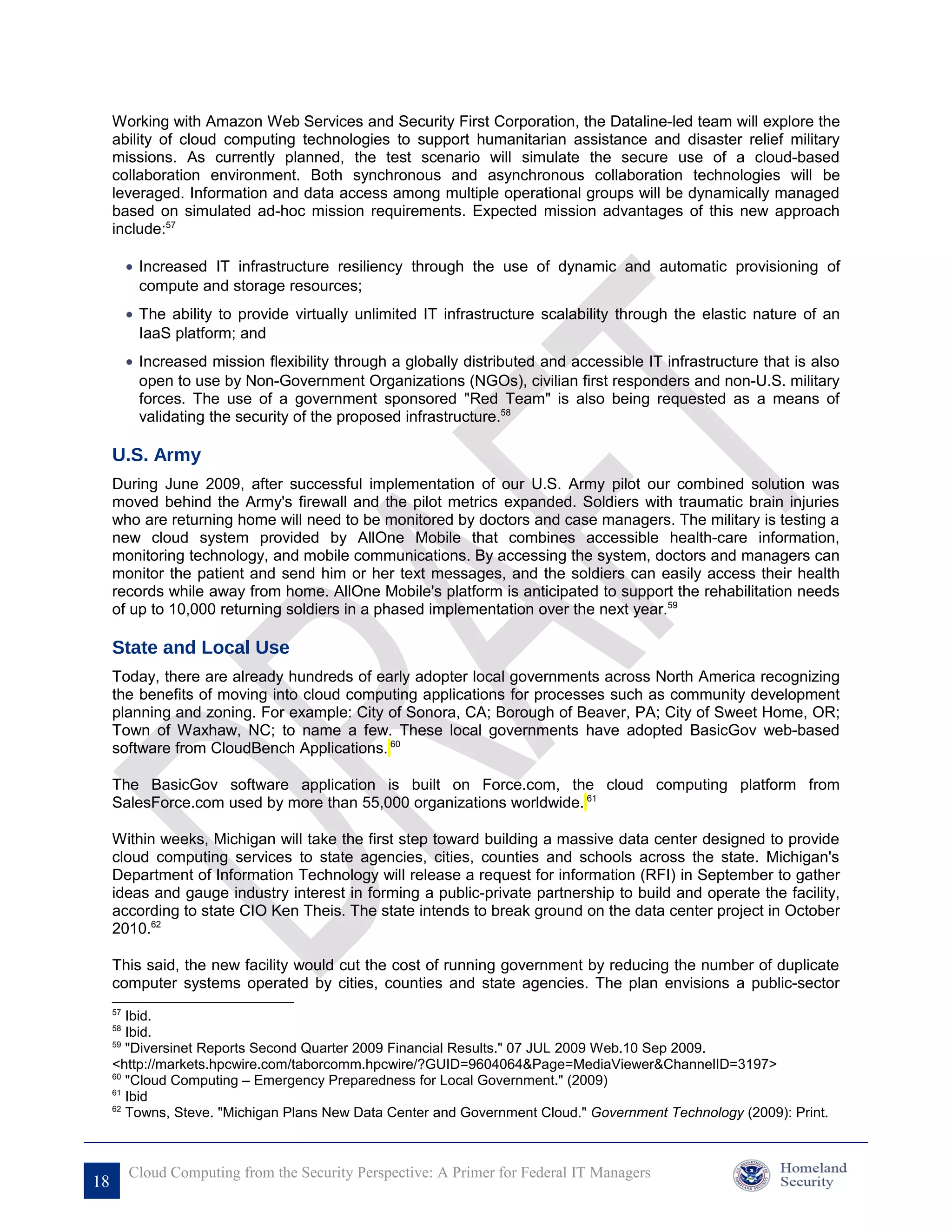 Working with Amazon Web Services and Security First Corporation, the Dataline-led team will explore the
     ability of cloud computing technologies to support humanitarian assistance and disaster relief military
     missions. As currently planned, the test scenario will simulate the secure use of a cloud-based
     collaboration environment. Both synchronous and asynchronous collaboration technologies will be
     leveraged. Information and data access among multiple operational groups will be dynamically managed
     based on simulated ad-hoc mission requirements. Expected mission advantages of this new approach
     include:57

          • Increased IT infrastructure resiliency through the use of dynamic and automatic provisioning of
            compute and storage resources;
          • The ability to provide virtually unlimited IT infrastructure scalability through the elastic nature of an
            IaaS platform; and
          • Increased mission flexibility through a globally distributed and accessible IT infrastructure that is also
            open to use by Non-Government Organizations (NGOs), civilian first responders and non-U.S. military
            forces. The use of a government sponsored "Red Team" is also being requested as a means of
            validating the security of the proposed infrastructure.58

     U.S. Army
     During June 2009, after successful implementation of our U.S. Army pilot our combined solution was
     moved behind the Army's firewall and the pilot metrics expanded. Soldiers with traumatic brain injuries
     who are returning home will need to be monitored by doctors and case managers. The military is testing a
     new cloud system provided by AllOne Mobile that combines accessible health-care information,
     monitoring technology, and mobile communications. By accessing the system, doctors and managers can
     monitor the patient and send him or her text messages, and the soldiers can easily access their health
     records while away from home. AllOne Mobile's platform is anticipated to support the rehabilitation needs
     of up to 10,000 returning soldiers in a phased implementation over the next year.59

     State and Local Use
     Today, there are already hundreds of early adopter local governments across North America recognizing
     the benefits of moving into cloud computing applications for processes such as community development
     planning and zoning. For example: City of Sonora, CA; Borough of Beaver, PA; City of Sweet Home, OR;
     Town of Waxhaw, NC; to name a few. These local governments have adopted BasicGov web-based
     software from CloudBench Applications. 60

     The BasicGov software application is built on Force.com, the cloud computing platform from
     SalesForce.com used by more than 55,000 organizations worldwide. 61

     Within weeks, Michigan will take the first step toward building a massive data center designed to provide
     cloud computing services to state agencies, cities, counties and schools across the state. Michigan's
     Department of Information Technology will release a request for information (RFI) in September to gather
     ideas and gauge industry interest in forming a public-private partnership to build and operate the facility,
     according to state CIO Ken Theis. The state intends to break ground on the data center project in October
     2010.62

     This said, the new facility would cut the cost of running government by reducing the number of duplicate
     computer systems operated by cities, counties and state agencies. The plan envisions a public-sector
     57
        Ibid.
     58
        Ibid.
     59
        "Diversinet Reports Second Quarter 2009 Financial Results." 07 JUL 2009 Web.10 Sep 2009.
     <http://markets.hpcwire.com/taborcomm.hpcwire/?GUID=9604064&Page=MediaViewer&ChannelID=3197>
     60
        "Cloud Computing – Emergency Preparedness for Local Government." (2009)
     61
        Ibid
     62
        Towns, Steve. "Michigan Plans New Data Center and Government Cloud." Government Technology (2009): Print.



          Cloud Computing from the Security Perspective: A Primer for Federal IT Managers
18
 