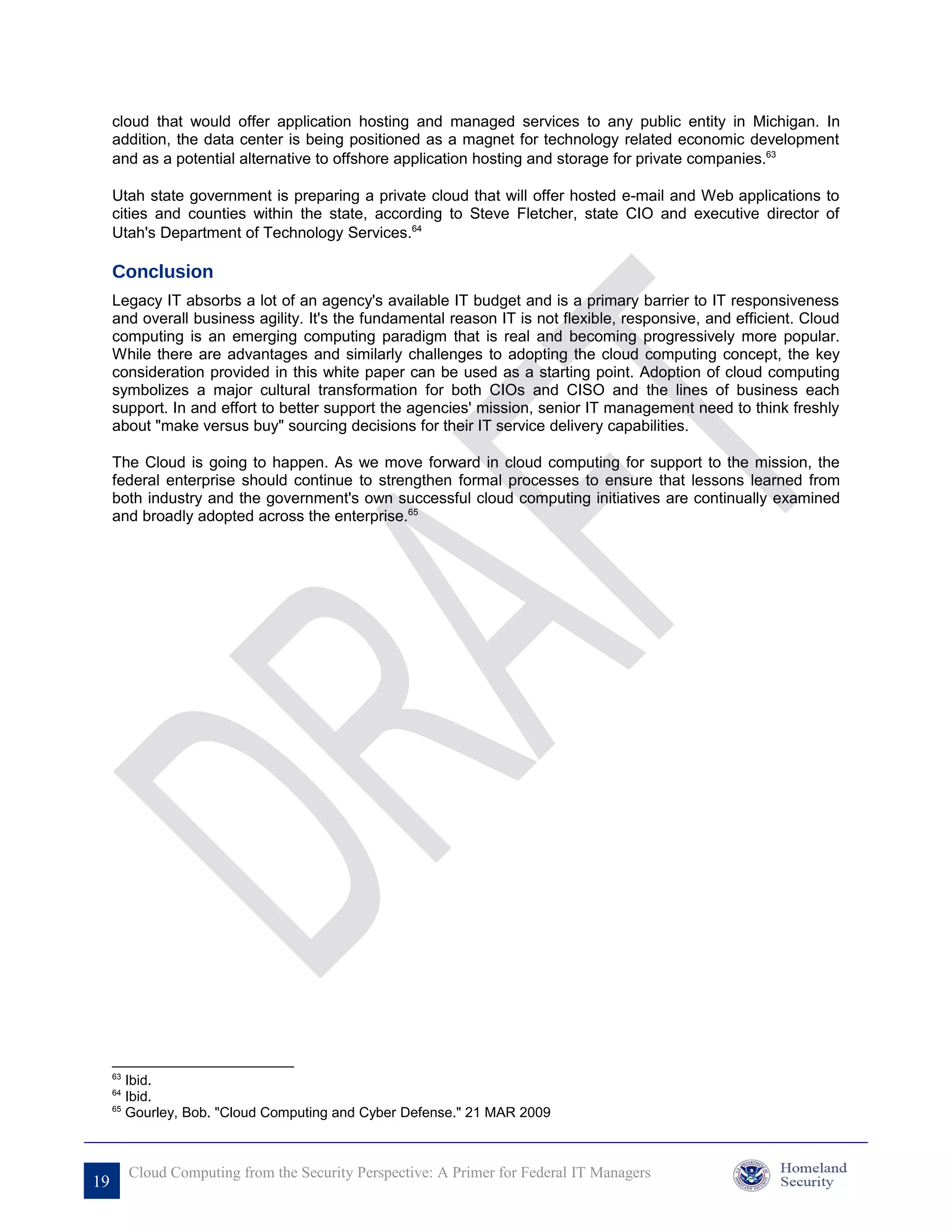 cloud that would offer application hosting and managed services to any public entity in Michigan. In
     addition, the data center is being positioned as a magnet for technology related economic development
     and as a potential alternative to offshore application hosting and storage for private companies.63

     Utah state government is preparing a private cloud that will offer hosted e-mail and Web applications to
     cities and counties within the state, according to Steve Fletcher, state CIO and executive director of
     Utah's Department of Technology Services.64

     Conclusion
     Legacy IT absorbs a lot of an agency's available IT budget and is a primary barrier to IT responsiveness
     and overall business agility. It's the fundamental reason IT is not flexible, responsive, and efficient. Cloud
     computing is an emerging computing paradigm that is real and becoming progressively more popular.
     While there are advantages and similarly challenges to adopting the cloud computing concept, the key
     consideration provided in this white paper can be used as a starting point. Adoption of cloud computing
     symbolizes a major cultural transformation for both CIOs and CISO and the lines of business each
     support. In and effort to better support the agencies' mission, senior IT management need to think freshly
     about "make versus buy" sourcing decisions for their IT service delivery capabilities.

     The Cloud is going to happen. As we move forward in cloud computing for support to the mission, the
     federal enterprise should continue to strengthen formal processes to ensure that lessons learned from
     both industry and the government's own successful cloud computing initiatives are continually examined
     and broadly adopted across the enterprise.65




     63
        Ibid.
     64
        Ibid.
     65
        Gourley, Bob. "Cloud Computing and Cyber Defense." 21 MAR 2009



          Cloud Computing from the Security Perspective: A Primer for Federal IT Managers
19
 