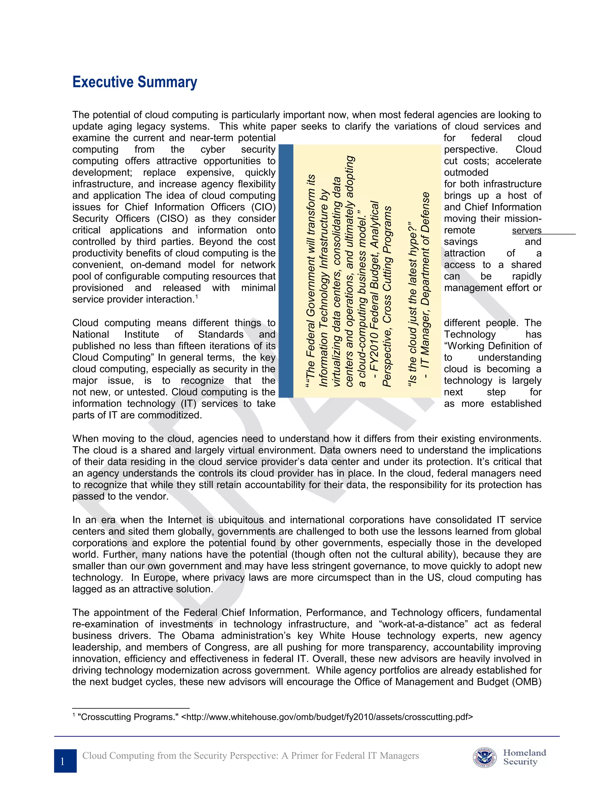 Executive Summary
    The potential of cloud computing is particularly important now, when most federal agencies are looking to
    update aging legacy systems. This white paper seeks to clarify the variations of cloud services and
    examine the current and near-term potential                                        for    federal    cloud
    computing      from    the     cyber   security                                    perspective.      Cloud
    computing offers attractive opportunities to                                       cut costs; accelerate




                                                                                                           centers and operations, and ultimately adopting
    development; replace expensive, quickly                                            outmoded




                                                             ““The Federal Government will transform its

                                                                                                           virtualizing data centers, consolidating data
    infrastructure, and increase agency flexibility                                    for both infrastructure




                                                                                                           Information Technology Infrastructure by
    and application The idea of cloud computing                                        brings up a host of




                                                                                                                                                               - IT Manager, Department of Defense
                                                                                                             - FY2010 Federal Budget, Analytical
    issues for Chief Information Officers (CIO)                                        and Chief Information




                                                                                                           Perspective, Cross Cutting Programs
                                                                                                           a cloud-computing business model.”
    Security Officers (CISO) as they consider                                          moving their mission-




                                                                                                                                                             “Is the cloud just the latest hype?”
    critical applications and information onto                                         remote          servers
    controlled by third parties. Beyond the cost                                       savings             and
    productivity benefits of cloud computing is the                                    attraction     of     a
    convenient, on-demand model for network                                            access to a shared
    pool of configurable computing resources that                                      can      be     rapidly
    provisioned and released with minimal                                              management effort or
    service provider interaction.1

    Cloud computing means different things to                                                                                                                                                        different people. The
    National     Institute of    Standards     and                                                                                                                                                   Technology        has
    published no less than fifteen iterations of its                                                                                                                                                 “Working Definition of
    Cloud Computing” In general terms, the key                                                                                                                                                       to      understanding
    cloud computing, especially as security in the                                                                                                                                                   cloud is becoming a
    major issue, is to recognize that the                                                                                                                                                            technology is largely
    not new, or untested. Cloud computing is the                                                                                                                                                     next      step     for
    information technology (IT) services to take                                                                                                                                                     as more established
    parts of IT are commoditized.

    When moving to the cloud, agencies need to understand how it differs from their existing environments.
    The cloud is a shared and largely virtual environment. Data owners need to understand the implications
    of their data residing in the cloud service provider’s data center and under its protection. It’s critical that
    an agency understands the controls its cloud provider has in place. In the cloud, federal managers need
    to recognize that while they still retain accountability for their data, the responsibility for its protection has
    passed to the vendor.

    In an era when the Internet is ubiquitous and international corporations have consolidated IT service
    centers and sited them globally, governments are challenged to both use the lessons learned from global
    corporations and explore the potential found by other governments, especially those in the developed
    world. Further, many nations have the potential (though often not the cultural ability), because they are
    smaller than our own government and may have less stringent governance, to move quickly to adopt new
    technology. In Europe, where privacy laws are more circumspect than in the US, cloud computing has
    lagged as an attractive solution.

    The appointment of the Federal Chief Information, Performance, and Technology officers, fundamental
    re-examination of investments in technology infrastructure, and “work-at-a-distance” act as federal
    business drivers. The Obama administration’s key White House technology experts, new agency
    leadership, and members of Congress, are all pushing for more transparency, accountability improving
    innovation, efficiency and effectiveness in federal IT. Overall, these new advisors are heavily involved in
    driving technology modernization across government. While agency portfolios are already established for
    the next budget cycles, these new advisors will encourage the Office of Management and Budget (OMB)


    1
        "Crosscutting Programs." <http://www.whitehouse.gov/omb/budget/fy2010/assets/crosscutting.pdf>



         Cloud Computing from the Security Perspective: A Primer for Federal IT Managers
1
 