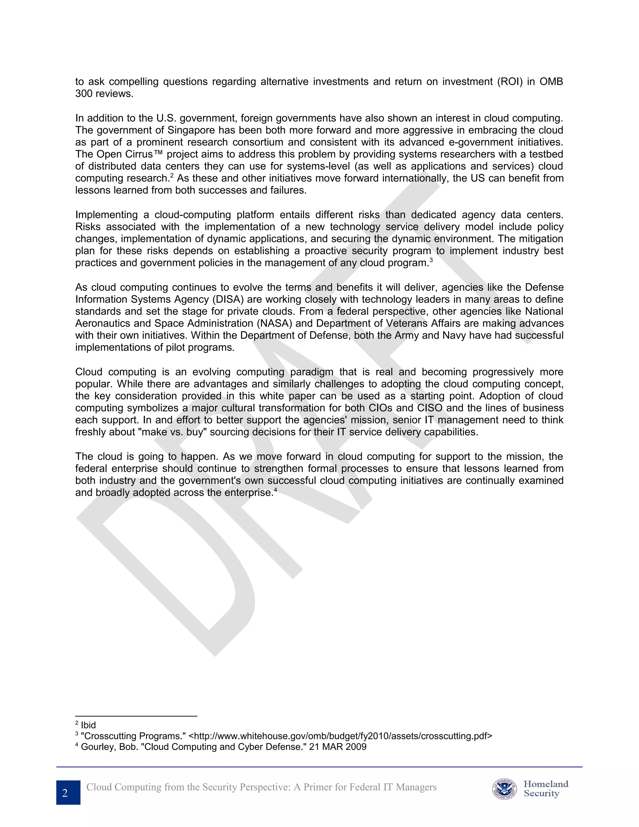 to ask compelling questions regarding alternative investments and return on investment (ROI) in OMB
    300 reviews.

    In addition to the U.S. government, foreign governments have also shown an interest in cloud computing.
    The government of Singapore has been both more forward and more aggressive in embracing the cloud
    as part of a prominent research consortium and consistent with its advanced e-government initiatives.
    The Open Cirrus™ project aims to address this problem by providing systems researchers with a testbed
    of distributed data centers they can use for systems-level (as well as applications and services) cloud
    computing research.2 As these and other initiatives move forward internationally, the US can benefit from
    lessons learned from both successes and failures.

    Implementing a cloud-computing platform entails different risks than dedicated agency data centers.
    Risks associated with the implementation of a new technology service delivery model include policy
    changes, implementation of dynamic applications, and securing the dynamic environment. The mitigation
    plan for these risks depends on establishing a proactive security program to implement industry best
    practices and government policies in the management of any cloud program.3

    As cloud computing continues to evolve the terms and benefits it will deliver, agencies like the Defense
    Information Systems Agency (DISA) are working closely with technology leaders in many areas to define
    standards and set the stage for private clouds. From a federal perspective, other agencies like National
    Aeronautics and Space Administration (NASA) and Department of Veterans Affairs are making advances
    with their own initiatives. Within the Department of Defense, both the Army and Navy have had successful
    implementations of pilot programs.

    Cloud computing is an evolving computing paradigm that is real and becoming progressively more
    popular. While there are advantages and similarly challenges to adopting the cloud computing concept,
    the key consideration provided in this white paper can be used as a starting point. Adoption of cloud
    computing symbolizes a major cultural transformation for both CIOs and CISO and the lines of business
    each support. In and effort to better support the agencies' mission, senior IT management need to think
    freshly about "make vs. buy" sourcing decisions for their IT service delivery capabilities.

    The cloud is going to happen. As we move forward in cloud computing for support to the mission, the
    federal enterprise should continue to strengthen formal processes to ensure that lessons learned from
    both industry and the government's own successful cloud computing initiatives are continually examined
    and broadly adopted across the enterprise.4




    2
      Ibid
    3
      "Crosscutting Programs." <http://www.whitehouse.gov/omb/budget/fy2010/assets/crosscutting.pdf>
    4
      Gourley, Bob. "Cloud Computing and Cyber Defense." 21 MAR 2009



        Cloud Computing from the Security Perspective: A Primer for Federal IT Managers
2
 