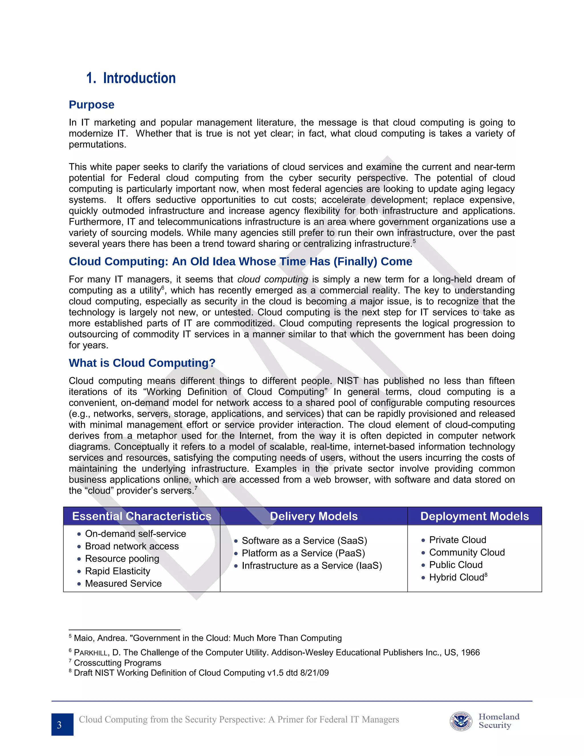 1. Introduction
    Purpose
    In IT marketing and popular management literature, the message is that cloud computing is going to
    modernize IT. Whether that is true is not yet clear; in fact, what cloud computing is takes a variety of
    permutations.

    This white paper seeks to clarify the variations of cloud services and examine the current and near-term
    potential for Federal cloud computing from the cyber security perspective. The potential of cloud
    computing is particularly important now, when most federal agencies are looking to update aging legacy
    systems. It offers seductive opportunities to cut costs; accelerate development; replace expensive,
    quickly outmoded infrastructure and increase agency flexibility for both infrastructure and applications.
    Furthermore, IT and telecommunications infrastructure is an area where government organizations use a
    variety of sourcing models. While many agencies still prefer to run their own infrastructure, over the past
    several years there has been a trend toward sharing or centralizing infrastructure.5
    Cloud Computing: An Old Idea Whose Time Has (Finally) Come
    For many IT managers, it seems that cloud computing is simply a new term for a long-held dream of
    computing as a utility6, which has recently emerged as a commercial reality. The key to understanding
    cloud computing, especially as security in the cloud is becoming a major issue, is to recognize that the
    technology is largely not new, or untested. Cloud computing is the next step for IT services to take as
    more established parts of IT are commoditized. Cloud computing represents the logical progression to
    outsourcing of commodity IT services in a manner similar to that which the government has been doing
    for years.
    What is Cloud Computing?
    Cloud computing means different things to different people. NIST has published no less than fifteen
    iterations of its “Working Definition of Cloud Computing” In general terms, cloud computing is a
    convenient, on-demand model for network access to a shared pool of configurable computing resources
    (e.g., networks, servers, storage, applications, and services) that can be rapidly provisioned and released
    with minimal management effort or service provider interaction. The cloud element of cloud-computing
    derives from a metaphor used for the Internet, from the way it is often depicted in computer network
    diagrams. Conceptually it refers to a model of scalable, real-time, internet-based information technology
    services and resources, satisfying the computing needs of users, without the users incurring the costs of
    maintaining the underlying infrastructure. Examples in the private sector involve providing common
    business applications online, which are accessed from a web browser, with software and data stored on
    the “cloud” provider’s servers.7

        Essential Characteristics                       Delivery Models                       Deployment Models
        •   On-demand self-service
                                               • Software as a Service (SaaS)                 •   Private Cloud
        •   Broad network access
                                               • Platform as a Service (PaaS)                 •   Community Cloud
        •   Resource pooling
                                               • Infrastructure as a Service (IaaS)           •   Public Cloud
        •   Rapid Elasticity
                                                                                              •   Hybrid Cloud8
        •   Measured Service




    5
        Maio, Andrea. "Government in the Cloud: Much More Than Computing
    6
      PARKHILL, D. The Challenge of the Computer Utility. Addison-Wesley Educational Publishers Inc., US, 1966
    7
      Crosscutting Programs
    8
      Draft NIST Working Definition of Cloud Computing v1.5 dtd 8/21/09




         Cloud Computing from the Security Perspective: A Primer for Federal IT Managers
3
 