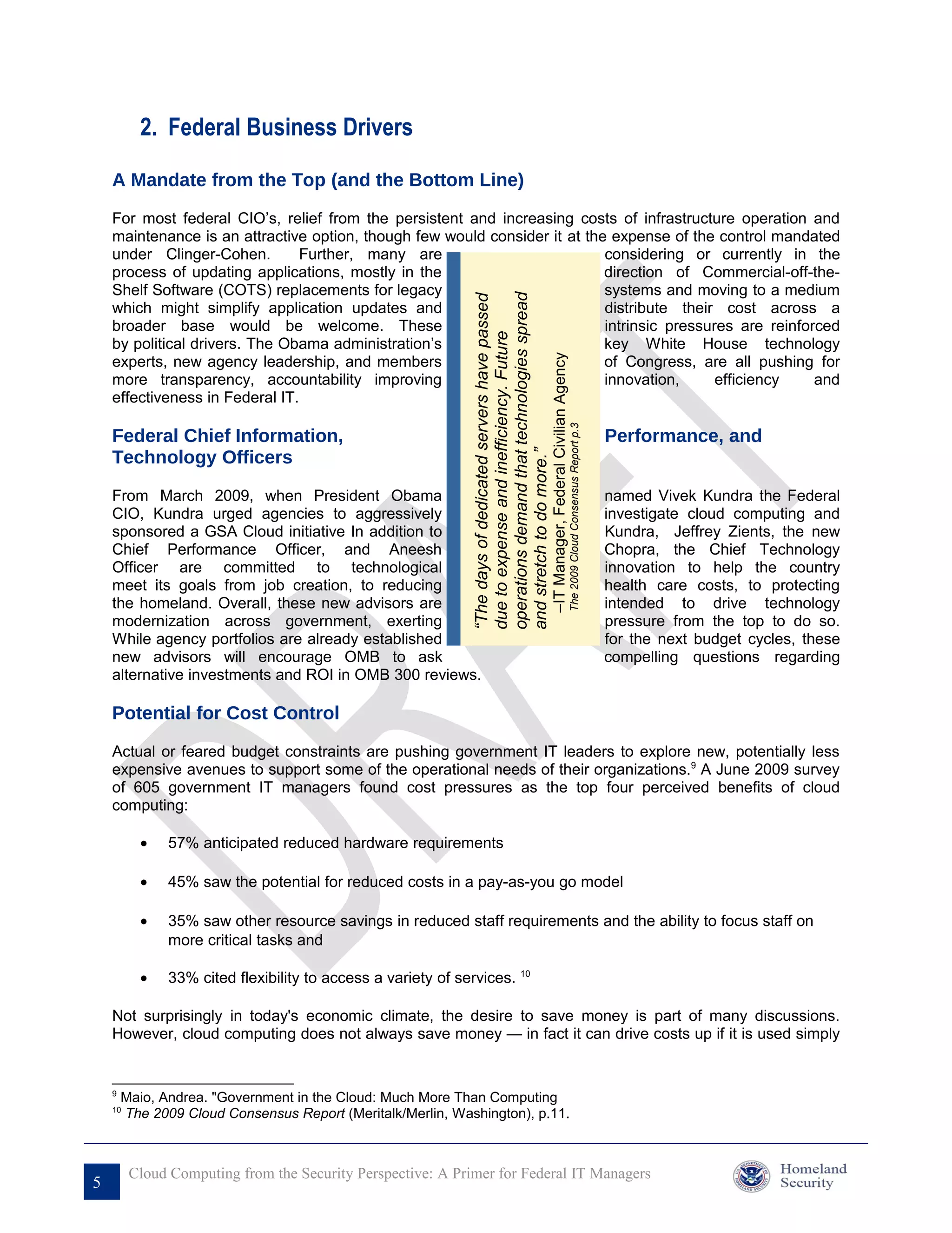 2. Federal Business Drivers

    A Mandate from the Top (and the Bottom Line)

    For most federal CIO’s, relief from the persistent and increasing costs of infrastructure operation and
    maintenance is an attractive option, though few would consider it at the expense of the control mandated
    under Clinger-Cohen.        Further, many are                           considering or currently in the
    process of updating applications, mostly in the                         direction of Commercial-off-the-
    Shelf Software (COTS) replacements for legacy                           systems and moving to a medium




                                                              operations demand that technologies spread
                                                              “The days of dedicated servers have passed
    which might simplify application updates and                            distribute their cost across a
    broader base would be welcome. These                                    intrinsic pressures are reinforced




                                                              due to expense and inefficiency. Future
    by political drivers. The Obama administration’s                        key White House technology




                                                                                                           –IT Manager, Federal Civilian Agency
    experts, new agency leadership, and members                             of Congress, are all pushing for
    more transparency, accountability improving                             innovation,      efficiency    and
    effectiveness in Federal IT.




                                                                                                                                                  The 2009 Cloud Consensus Report p.3
    Federal Chief Information,                                                                                                                                                          Performance, and
    Technology Officers



                                                              and stretch to do more.”
    From March 2009, when President Obama                                                                                                                                               named Vivek Kundra the Federal
    CIO, Kundra urged agencies to aggressively                                                                                                                                          investigate cloud computing and
    sponsored a GSA Cloud initiative In addition to                                                                                                                                     Kundra, Jeffrey Zients, the new
    Chief Performance Officer, and Aneesh                                                                                                                                               Chopra, the Chief Technology
    Officer are committed to technological                                                                                                                                              innovation to help the country
    meet its goals from job creation, to reducing                                                                                                                                       health care costs, to protecting
    the homeland. Overall, these new advisors are                                                                                                                                       intended to drive technology
    modernization across government, exerting                                                                                                                                           pressure from the top to do so.
    While agency portfolios are already established                                                                                                                                     for the next budget cycles, these
    new advisors will encourage OMB to ask                                                                                                                                              compelling questions regarding
    alternative investments and ROI in OMB 300 reviews.

    Potential for Cost Control

    Actual or feared budget constraints are pushing government IT leaders to explore new, potentially less
    expensive avenues to support some of the operational needs of their organizations.9 A June 2009 survey
    of 605 government IT managers found cost pressures as the top four perceived benefits of cloud
    computing:

          •    57% anticipated reduced hardware requirements

          •    45% saw the potential for reduced costs in a pay-as-you go model

          •    35% saw other resource savings in reduced staff requirements and the ability to focus staff on
               more critical tasks and

          •    33% cited flexibility to access a variety of services. 10

    Not surprisingly in today's economic climate, the desire to save money is part of many discussions.
    However, cloud computing does not always save money — in fact it can drive costs up if it is used simply


    9
        Maio, Andrea. "Government in the Cloud: Much More Than Computing
    10
        The 2009 Cloud Consensus Report (Meritalk/Merlin, Washington), p.11.



         Cloud Computing from the Security Perspective: A Primer for Federal IT Managers
5
 