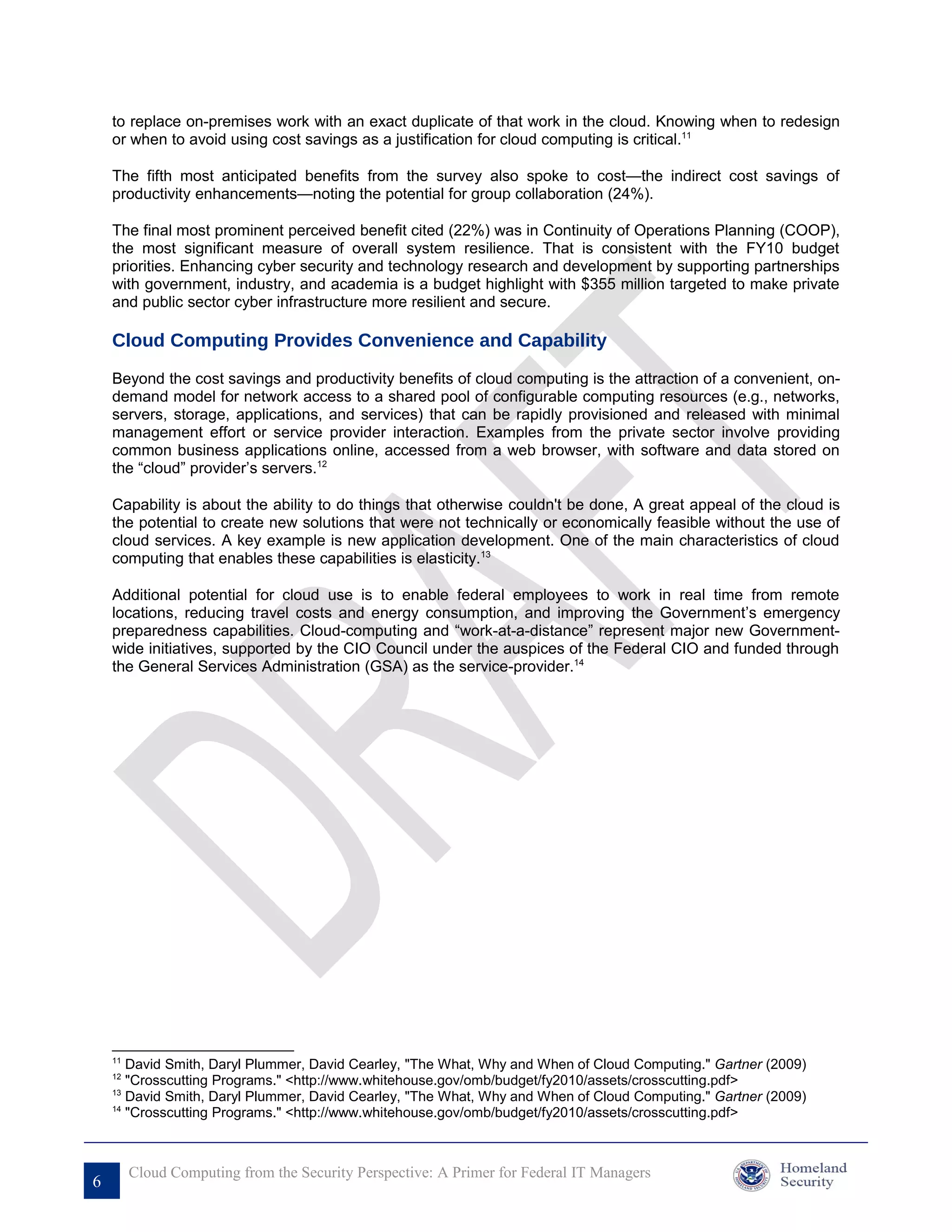 to replace on-premises work with an exact duplicate of that work in the cloud. Knowing when to redesign
    or when to avoid using cost savings as a justification for cloud computing is critical.11

    The fifth most anticipated benefits from the survey also spoke to cost—the indirect cost savings of
    productivity enhancements—noting the potential for group collaboration (24%).

    The final most prominent perceived benefit cited (22%) was in Continuity of Operations Planning (COOP),
    the most significant measure of overall system resilience. That is consistent with the FY10 budget
    priorities. Enhancing cyber security and technology research and development by supporting partnerships
    with government, industry, and academia is a budget highlight with $355 million targeted to make private
    and public sector cyber infrastructure more resilient and secure.

    Cloud Computing Provides Convenience and Capability
    Beyond the cost savings and productivity benefits of cloud computing is the attraction of a convenient, on-
    demand model for network access to a shared pool of configurable computing resources (e.g., networks,
    servers, storage, applications, and services) that can be rapidly provisioned and released with minimal
    management effort or service provider interaction. Examples from the private sector involve providing
    common business applications online, accessed from a web browser, with software and data stored on
    the “cloud” provider’s servers.12

    Capability is about the ability to do things that otherwise couldn't be done, A great appeal of the cloud is
    the potential to create new solutions that were not technically or economically feasible without the use of
    cloud services. A key example is new application development. One of the main characteristics of cloud
    computing that enables these capabilities is elasticity.13

    Additional potential for cloud use is to enable federal employees to work in real time from remote
    locations, reducing travel costs and energy consumption, and improving the Government’s emergency
    preparedness capabilities. Cloud-computing and “work-at-a-distance” represent major new Government-
    wide initiatives, supported by the CIO Council under the auspices of the Federal CIO and funded through
    the General Services Administration (GSA) as the service-provider.14




    11
       David Smith, Daryl Plummer, David Cearley, "The What, Why and When of Cloud Computing." Gartner (2009)
    12
       "Crosscutting Programs." <http://www.whitehouse.gov/omb/budget/fy2010/assets/crosscutting.pdf>
    13
       David Smith, Daryl Plummer, David Cearley, "The What, Why and When of Cloud Computing." Gartner (2009)
    14
       "Crosscutting Programs." <http://www.whitehouse.gov/omb/budget/fy2010/assets/crosscutting.pdf>



         Cloud Computing from the Security Perspective: A Primer for Federal IT Managers
6
 