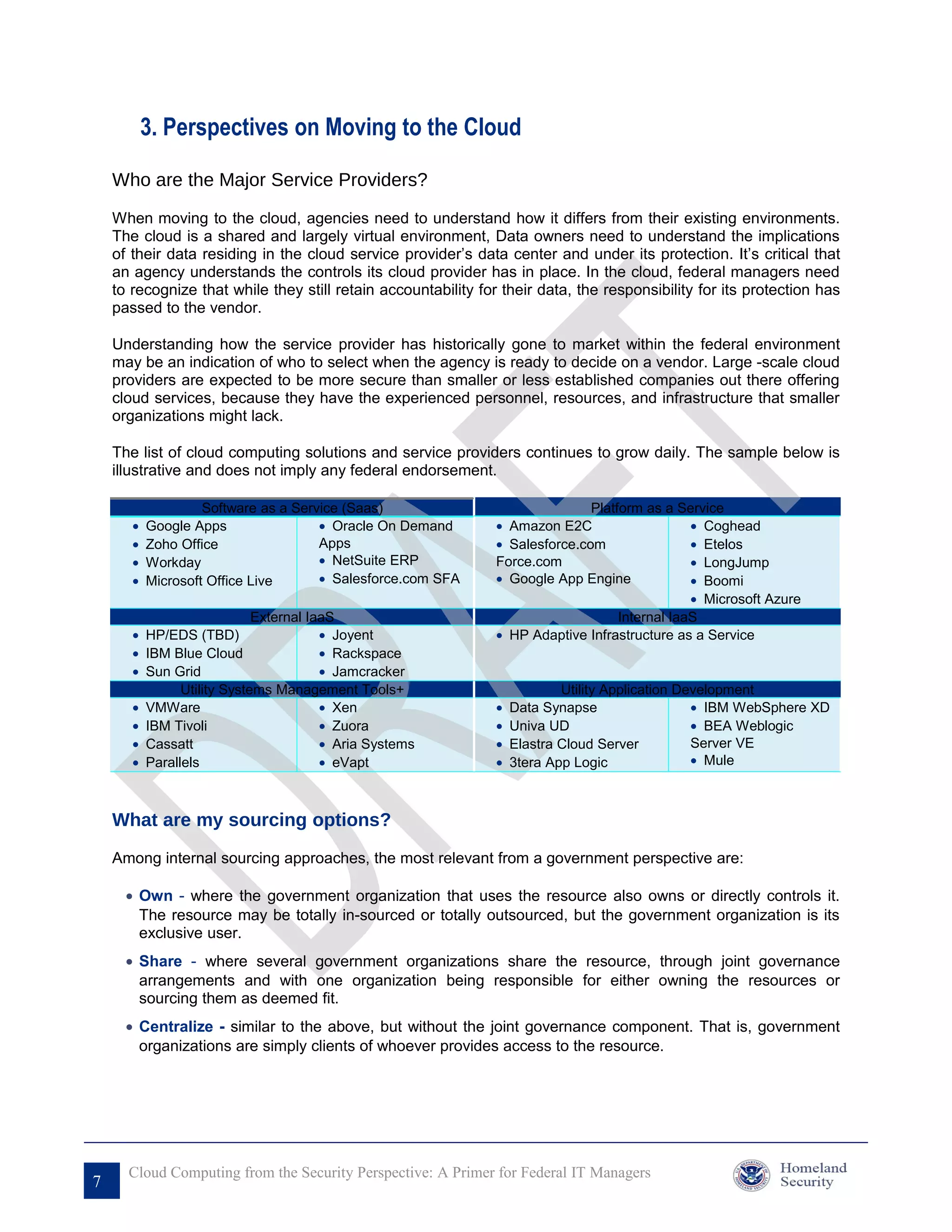 3. Perspectives on Moving to the Cloud

    Who are the Major Service Providers?

    When moving to the cloud, agencies need to understand how it differs from their existing environments.
    The cloud is a shared and largely virtual environment, Data owners need to understand the implications
    of their data residing in the cloud service provider’s data center and under its protection. It’s critical that
    an agency understands the controls its cloud provider has in place. In the cloud, federal managers need
    to recognize that while they still retain accountability for their data, the responsibility for its protection has
    passed to the vendor.

    Understanding how the service provider has historically gone to market within the federal environment
    may be an indication of who to select when the agency is ready to decide on a vendor. Large -scale cloud
    providers are expected to be more secure than smaller or less established companies out there offering
    cloud services, because they have the experienced personnel, resources, and infrastructure that smaller
    organizations might lack.

    The list of cloud computing solutions and service providers continues to grow daily. The sample below is
    illustrative and does not imply any federal endorsement.

                    Software as a Service (Saas)                               Platform as a Service
       •   Google Apps                • Oracle On Demand        • Amazon E2C                    • Coghead
       •   Zoho Office                Apps                      • Salesforce.com                • Etelos
       •   Workday                    • NetSuite ERP            Force.com                       • LongJump
       •   Microsoft Office Live      • Salesforce.com SFA      • Google App Engine             • Boomi
                                                                                                • Microsoft Azure
                            External IaaS                                           Internal IaaS
       • HP/EDS (TBD)                  • Joyent                 • HP Adaptive Infrastructure as a Service
       • IBM Blue Cloud                • Rackspace
       • Sun Grid                      • Jamcracker
               Utility Systems Management Tools+                            Utility Application Development
       • VMWare                        • Xen                    •   Data Synapse                  • IBM WebSphere XD
       • IBM Tivoli                    • Zuora                  •   Univa UD                      • BEA Weblogic
       • Cassatt                       • Aria Systems           •   Elastra Cloud Server          Server VE
       • Parallels                     • eVapt                  •   3tera App Logic               • Mule



    What are my sourcing options?
    Among internal sourcing approaches, the most relevant from a government perspective are:

      • Own - where the government organization that uses the resource also owns or directly controls it.
        The resource may be totally in-sourced or totally outsourced, but the government organization is its
        exclusive user.
      • Share - where several government organizations share the resource, through joint governance
        arrangements and with one organization being responsible for either owning the resources or
        sourcing them as deemed fit.
      • Centralize - similar to the above, but without the joint governance component. That is, government
        organizations are simply clients of whoever provides access to the resource.




      Cloud Computing from the Security Perspective: A Primer for Federal IT Managers
7
 