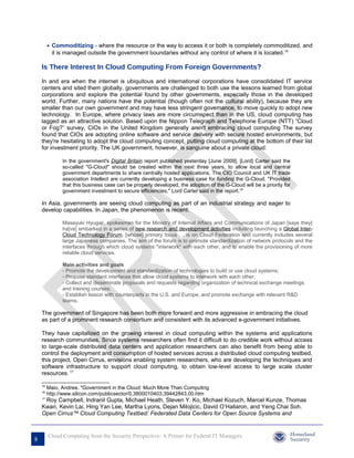 • Commoditizing - where the resource or the way to access it or both is completely commoditized, and
           it is managed outside the government boundaries without any control of where it is located.15

    Is There Interest In Cloud Computing From Foreign Governments?

    In and era when the internet is ubiquitous and international corporations have consolidated IT service
    centers and sited them globally, governments are challenged to both use the lessons learned from global
    corporations and explore the potential found by other governments, especially those in the developed
    world. Further, many nations have the potential (though often not the cultural ability), because they are
    smaller than our own government and may have less stringent governance, to move quickly to adopt new
    technology. In Europe, where privacy laws are more circumspect than in the US, cloud computing has
    lagged as an attractive solution. Based upon the Nippon Telegraph and Telephone Europe (NTT) “Cloud
    or Fog?” survey, CIOs in the United Kingdom generally aren't embracing cloud computing The survey
    found that CIOs are adopting online software and service delivery with secure hosted environments, but
    they're hesitating to adopt the cloud computing concept, putting cloud computing at the bottom of their list
    for investment priority. The UK government, however, is sanguine about a private cloud:

               In the government's Digital Britain report published yesterday [June 2009], [Lord] Carter said the
               so-called "G-Cloud" should be created within the next three years, to allow local and central
               government departments to share centrally hosted applications. The CIO Council and UK IT trade
               association Intellect are currently developing a business case for funding the G-Cloud. "Provided
               that this business case can be properly developed, the adoption of the G-Cloud will be a priority for
               government investment to secure efficiencies," Lord Carter said in the report.16

    In Asia, governments are seeing cloud computing as part of an industrial strategy and eager to
    develop capabilities. In Japan, the phenomenon is recent:

               Masayuki Hyugaji, spokesman for the Ministry of Internal Affairs and Communications of Japan [says they]
               ha[ve] embarked in a series of new research and development activities including launching a Global Inter-
               Cloud Technology Forum, [whose] primary focus … is on Cloud Federation and currently includes several
               large Japanese companies. The aim of the forum is to promote standardization of network protocols and the
               interfaces through which cloud systems "interwork" with each other, and to enable the provisioning of more
               reliable cloud services.

               Main activities and goals
               - Promote the development and standardization of technologies to build or use cloud systems;
               - Propose standard interfaces that allow cloud systems to interwork with each other;
               - Collect and disseminate proposals and requests regarding organization of technical exchange meetings
               and training courses;
               - Establish liaison with counterparts in the U.S. and Europe, and promote exchange with relevant R&D
               teams.

    The government of Singapore has been both more forward and more aggressive in embracing the cloud
    as part of a prominent research consortium and consistent with its advanced e-government initiatives.

    They have capitalized on the growing interest in cloud computing within the systems and applications
    research communities. Since systems researchers often find it difficult to do credible work without access
    to large-scale distributed data centers and application researchers can also benefit from being able to
    control the deployment and consumption of hosted services across a distributed cloud computing testbed,
    this project, Open Cirrus, envisions enabling system researchers, who are developing the techniques and
    software infrastructure to support cloud computing, to obtain low-level access to large scale cluster
    resources. 17

    15
         Maio, Andrea. "Government in the Cloud: Much More Than Computing
    16
         http://www.silicon.com/publicsector/0,3800010403,39442843,00.htm
     Roy Campbell, Indranil Gupta, Michael Heath, Steven Y. Ko, Michael Kozuch, Marcel Kunze, Thomas
    17

    Kwan, Kevin Lai, Hing Yan Lee, Martha Lyons, Dejan Milojicic, David O’Hallaron, and Yeng Chai Soh.
    Open Cirrus™ Cloud Computing Testbed: Federated Data Centers for Open Source Systems and


         Cloud Computing from the Security Perspective: A Primer for Federal IT Managers
8
 