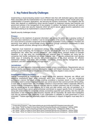 3. Key Federal Security Challenges
     Implementing a cloud-computing solution incurs different risks than with dedicated agency data centers.
     Risks associated with the implementation of a new technology service delivery model include policy lags,
     implementation of dynamic applications, and securing the dynamic environment. The mitigation plan for
     these risks depends on establishing robust security program to implement industry best practices and
     government policies in the management of any program. In addition, the federal community will need to
     actively put in place new security measures which will permit secure use of dynamic applications and
     information-sharing to be implemented in a secure fashion.18

     Specific security challenges include:

     Privacy:
     Regulations on the treatment of personal information vary across the globe and a growing number of
     countries place restrictions on whether it can be stored outside of the country. It is difficult or impossible
     for a cloud service to provide a single level of service that is acceptable in every jurisdiction. Providers are
     becoming more willing to accommodate privacy regulations through contractual commitments to store
     data within specific countries, although this is difficult to verify.19

      “Agencies must implement an assessment strategy when utilizing cloud computing services. When
     turning to cloud computing, the function of IT security will morph into more of a compliance and risk
     management role, rather than security operations”, said Chenxi Wang, principal analyst at Forrester
     Research. In an age when the consequences and potential costs of mistakes are rising fast for
     companies that handle confidential and private customer data, IT security professionals must develop
     better ways of evaluating the security and privacy practices of the cloud services. An effective
     assessment strategy must cover data protection, compliance, privacy, identity management, secure
     operations, and other related security and legal issues. 20

     Jurisdiction:
     National and state regulatory implications extend beyond privacy considerations. Requirements vary on
     issues including appropriate practices, investigative support and breach disclosure. Do not expect that
     contractual commitments will be followed and enforced to the same degree in every country.21

     Investigation and E-Discovery:
     Internal investigations of inappropriate or illegal activity and electronic discovery are difficult and
     expensive propositions, even when conducted within your infrastructure. If you are considering
     purchasing a service that would process anything considered a business record, or if you otherwise
     anticipate a need to conduct investigations, then you cannot assume that a service provider will be willing,
     or even able, to support them. The virtualization inherent in cloud services makes it especially difficult to
     conduct forensic investigations, because logs and data for multiple customers may be co-located, may
     also be spread across an ever-changing set of hosts and data centers, and may not persistent on a
     particular device. If you cannot get a contractual commitment to support specific forms of investigation,
     along with evidence that the vendor has already successfully supported such activities, then the only safe
     assumption is that investigation and discovery requests will be impossible. Be aware that investigative
     cost may be extremely high, especially if your organization is obligated to meet government or court
     schedules.22 Federal agencies potentially subject to e-discovery in support of litigation must keep this in
     mind.



     18
        "Crosscutting Programs." <http://www.whitehouse.gov/omb/budget/fy2010/assets/crosscutting.pdf>
     19
        Jay, Heiser. "What You Need to Know About Cloud Computing Security and Compliance." Gartner (2009)
     20
        Moscaritolo, Angela. "Cloud computing providers require strong audits." SCMagazine (2009): 2. Print.
     21
        Jay, Heiser. "What You Need to Know About Cloud Computing Security and Compliance." Gartner (2009)
     22
        Jay, Heiser. "What You Need to Know About Cloud Computing Security and Compliance." Gartner (2009)



          Cloud Computing from the Security Perspective: A Primer for Federal IT Managers
10
 