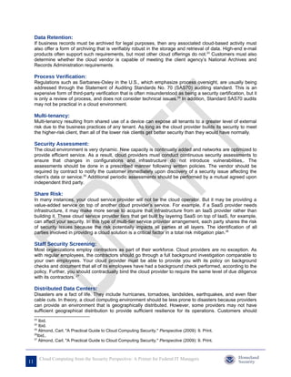 Data Retention:
     If business records must be archived for legal purposes, then any associated cloud-based activity must
     also offer a form of archiving that is verifiably robust in the storage and retrieval of data. High-end e-mail
     products often support such requirements, but most other cloud offerings do not.23 Customers must also
     determine whether the cloud vendor is capable of meeting the client agency’s National Archives and
     Records Administration requirements.

     Process Verification:
     Regulations such as Sarbanes-Oxley in the U.S., which emphasize process oversight, are usually being
     addressed through the Statement of Auditing Standards No. 70 (SAS70) auditing standard. This is an
     expensive form of third-party verification that is often misunderstood as being a security certification, but it
     is only a review of process, and does not consider technical issues.24 In addition, Standard SAS70 audits
     may not be practical in a cloud environment.

     Multi-tenancy:
     Multi-tenancy resulting from shared use of a device can expose all tenants to a greater level of external
     risk due to the business practices of any tenant. As long as the cloud provider builds its security to meet
     the higher-risk client, then all of the lower risk clients get better security than they would have normally.

     Security Assessment:
     The cloud environment is very dynamic. New capacity is continually added and networks are optimized to
     provide efficient service. As a result, cloud providers must conduct continuous security assessments to
     ensure that changes in configurations and infrastructure do not introduce vulnerabilities,. The
     assessments should be done in a prescribed manner following written policies. The vendor should be
     required by contract to notify the customer immediately upon discovery of a security issue affecting the
     client’s data or service.25 Additional periodic assessments should be performed by a mutual agreed upon
     independent third party.

     Share Risk:
     In many instances, your cloud service provider will not be the cloud operator. But it may be providing a
     value-added service on top of another cloud provider’s service. For example, if a SaaS provider needs
     infrastructure, it may make more sense to acquire that infrastructure from an IaaS provider rather than
     building it. These cloud service provider tiers that get built by layering SaaS on top of IaaS, for example,
     can affect your security. In this type of multi-tier service provider arrangement, each party shares the risk
     of security issues because the risk potentially impacts all parties at all layers. The identification of all
     parties involved in providing a cloud solution is a critical factor in a total risk mitigation plan.26

     Staff Security Screening:
     Most organizations employ contractors as part of their workforce. Cloud providers are no exception. As
     with regular employees, the contractors should go through a full background investigation comparable to
     your own employees. Your cloud provider must be able to provide you with its policy on background
     checks and document that all of its employees have had a background check performed, according to the
     policy. Further, you should contractually bind the cloud provider to require the same level of due diligence
     with its contractors. 27

     Distributed Data Centers:
     Disasters are a fact of life. They include hurricanes, tornadoes, landslides, earthquakes, and even fiber
     cable cuts. In theory, a cloud computing environment should be less prone to disasters because providers
     can provide an environment that is geographically distributed. However, some providers may not have
     sufficient geographical distribution to provide sufficient resilience for its operations. Customers should
     23
         Ibid.
     24
         Ibid.
     25
         Almond, Carl. "A Practical Guide to Cloud Computing Security." Perspective (2009): 9. Print.
     26
        Ibid..
     27
         Almond, Carl. "A Practical Guide to Cloud Computing Security." Perspective (2009): 9. Print.



          Cloud Computing from the Security Perspective: A Primer for Federal IT Managers
11
 