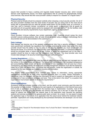 require their provider to have a working and regularly tested disaster recovery plan, which includes
     Service Level Agreements (SLAs). For those organizations that do contract for geographically diverse
     cloud services, they should test their cloud provider’s ability to respond to a disaster on a regular basis.28

     Physical Security:
     Physical external threats should be analyzed carefully when choosing a cloud security provider. Do all of
     the cloud provider’s facilities have the same levels of security? Are you being sold on the most secure
     facility with no guarantee that your data will actually reside there? Do the facilities have, at a minimum, a
     man trap, card or biometric access, surveillance, an onsite guard, a requirement that all guests be
     escorted and all non-guarded egress points be equipped with automatic alarms?29 Do the facilities meet
     the standards and security requirements of your department, agency, or organization?

     Coding:
     Cloud providers in-house software may contain application bugs. Customer should review the cloud
     provider’s secure coding practices. Also, all code should be written using a standard methodology that is
     documented and can be demonstrated to the customer.30

     Data Leakage:
     Data leakage has become one of the greatest organizational risks from a security standpoint. Virtually
     every government worldwide has regulations that mandate protections for certain data types. The cloud
     provider should have the ability to map its policy to the security mandate you must comply with and
     discuss the issues. At a minimum, the data that falls under legislative mandates, or contractual obligation,
     should be encrypted while in transit and at rest. Further, a yearly risk assessment just on the data in
     question should be done to make sure the mitigations meet the need. The cloud provider also must
     include data leakages in its security incident response and notification policy.31

     Coming Regulations:
     Looking forward, new regulations and case law that will affect how records are kept and managed are on
     the horizon in the United States and abroad. The current U.S. administration has mandated transparency
     and accountability. These tenets will be the cornerstones of new regulations that will soon be in force.
     Transparency and accountability will drive future records management directives much like the Sarbanes-
     Oxley Act of 2002 did before them. It is critical that any solution, inside the organization or outside, be
     prepared for this new mandate as it relates to records and information.

     This means, while organizations must maintain easy access to information, having appropriate
     management controls will be even more important tomorrow than it is today. Where information is
     maintained, how it is managed, and how the information is used to support an organization will drive the
     development of new compliance strategies and tools. "How is this done in the cloud?" is a question that
     organizations must answer specific to its records requirements.32

     Cloud Applications:
     Accessing cloud technologies requires a thin-client, and the world’s most commonly used thin-client for
     this purpose is a web browser. This means the vast majority of all applications on the Internet have some
     kind of web or application server on which the business logic is implemented. Currently, most of the
     money spent on security goes into firewalls and antivirus solutions, but in the last 10 years the typical
     target for attacks has shifted from the network layer to the application layer because the operating
     systems and services available to the general public were cut down. As a result, it is now easier to target
     the application logic or framework of an application than the actual server behind the hardened network
     perimeter. Applications are mostly developed by the businesses themselves and developer s do not have

     28
        Ibid.
     29
        Ibid.
     30
        Ibid.
     31
        Ibid.
     32
        Gatewood, Brent. "Clouds On The Information Horizon: How To Avoid The Storm." Information Management
     Journal. (2009)



          Cloud Computing from the Security Perspective: A Primer for Federal IT Managers
12
 