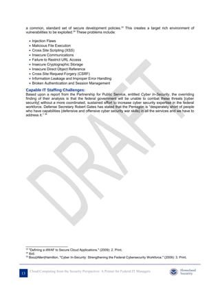 a common, standard set of secure development policies.33 This creates a target rich environment of
     vulnerabilities to be exploited.34 These problems include:

          •   Injection Flaws
          •   Malicious File Execution
          •   Cross Site Scripting (XSS)
          •   Insecure Communications
          •   Failure to Restrict URL Access
          •   Insecure Cryptographic Storage
          •   Insecure Direct Object Reference
          •   Cross Site Request Forgery (CSRF)
          •   Information Leakage and Improper Error Handling
          •   Broken Authentication and Session Management
     Capable IT Staffing Challenges:
     Based upon a report from the Partnership for Public Service, entitled Cyber In-Security, the overriding
     finding of their analysis is that the federal government will be unable to combat these threats [cyber
     security] without a more coordinated, sustained effort to increase cyber security expertise in the federal
     workforce. Defense Secretary Robert Gates has stated that the Pentagon is “desperately short of people
     who have capabilities (defensive and offensive cyber security war skills) in all the services and we have to
     address it.” 35




     33
        "Defining a dWAF to Secure Cloud Applications." (2009): 2. Print.
     34
        Ibid.
     35
        Booz|Allen|Hamilton, "Cyber In-Security: Strengthening the Federal Cybersecurity Workforce." (2009): 3. Print.



          Cloud Computing from the Security Perspective: A Primer for Federal IT Managers
13
 
