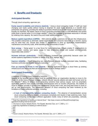 4. Benefits and Drawbacks

     Anticipated Benefits

     Through cloud computing, agencies can:

     Easily expand scalability and enhance elasticity – Using a cloud computing model, IT staff can meet
     changing user loads quickly without having to engineer for peak loads. Elasticity is a benefit when
     enterprises are growing, providing the ability to purchase infrastructure on the margin at predictable costs.
     Equally as important, the elastic nature of cloud computing provides a way to cost-effectively and quickly
     scale down a service when it is no longer needed.36 Users can increase or decrease resources in minutes
     by ordering more capacity. No need to buy and install additional servers.37

     Reduce capital expenditure (CAPEX) – With external clouds, customers do not own the infrastructure.
     This enables enterprises to eliminate capital expenditures and consume resources as a service, paying
     only for what they use. Clouds also enable IT departments to save on application implementation,
     maintenance and security costs, while benefiting from economies of scale.38

     Save energy – ‘Going green’ is a key focus for many enterprises. Clouds enable IT organizations to
     reduce power, cooling, and space usage to help enterprises create and sustain environmentally
     responsible data centers.39

     Increase end-user productivity – Cloud computing increases user productivity because users can
     access systems regardless of location or device (e.g., PCs, laptops, etc.).40

     Improve reliability – Cloud computing can cost-effectively provide multiple redundant sites, facilitating
     business continuity and disaster recovery scenarios.41

     Free up capacity to invest in new projects – Moving applications out to a cloud frees up existing
     infrastructure and resources that can be reassigned to more strategic tasks.42

     Anticipated Drawbacks

     Limitations of Existing Cloud Computing Solutions
     Despite all the benefits, serious perils must be weighed. Once an organization decides to move to the
     cloud, it's at the mercy of power outages, network failures, security attacks and plain old human error by
     the provider.43 Many of today’s cloud computing solutions have serious issues, such as proprietary
     application platforms that require extensive redevelopment time to function off-premise, the inability to
     move to another provider if service level agreements (SLAs) aren’t met, and long lead times to move or
     set up new environments. The widespread adoption of cloud computing has been hindered by the
     limitations of these ineffective solutions, including:

          • A lack of interoperability between computing clouds – The absence of standardization across
            cloud computing platforms creates unnecessary complexity and results in high switching costs. Each
            cloud computing vendor has a different application model, many of which are proprietary, vertically
     36
        "Eight Key Ingredients for Building an Internal Cloud." http://www.vmware.com/files/pdf/cloud/eight-key-
     ingredients-building-internal-cloud.pdf
     37
         The future is cloudy; Roberto Rocha. The Gazette. Montreal, Que.:Jul 11, 2009. p. C.1
     38
        "Eight Key Ingredients for Building an Internal Cloud."
     39
        Ibid.
     40
        Ibid.
     41
        Ibid.
     42
        Ibid.
     43
        Future is cloudy; Roberto Rocha. The Gazette. Montreal, Que.:Jul 11, 2009. p. C.1



          Cloud Computing from the Security Perspective: A Primer for Federal IT Managers
14
 