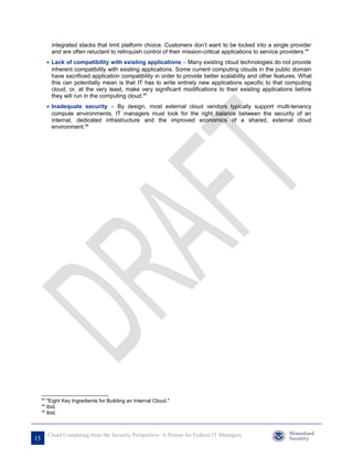 integrated stacks that limit platform choice. Customers don’t want to be locked into a single provider
            and are often reluctant to relinquish control of their mission-critical applications to service providers.44
          • Lack of compatibility with existing applications – Many existing cloud technologies do not provide
            inherent compatibility with existing applications. Some current computing clouds in the public domain
            have sacrificed application compatibility in order to provide better scalability and other features. What
            this can potentially mean is that IT has to write entirely new applications specific to that computing
            cloud, or, at the very least, make very significant modifications to their existing applications before
            they will run in the computing cloud.45
          • Inadequate security – By design, most external cloud vendors typically support multi-tenancy
            compute environments. IT managers must look for the right balance between the security of an
            internal, dedicated infrastructure and the improved economics of a shared, external cloud
            environment.46




     44
        "Eight Key Ingredients for Building an Internal Cloud."
     45
        Ibid.
     46
        Ibid.



          Cloud Computing from the Security Perspective: A Primer for Federal IT Managers
15
 