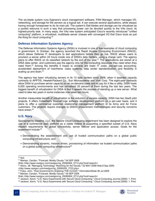 The six-blade system runs Egenera's cloud management software, PAN Manager, which manages I/O,
     networking, and storage for the servers as a logical set. It can execute several applications, while always
     having enough horsepower to do its main job. The system's Dell blades and storage can be virtualized as
     a pooled resource in such a way that processing power can be devoted quickly to the VAs cloud, its
     highest-priority task. In many ways, the VAs new system anticipated Cisco's recently introduced "unified
     computing" platform, a virtualized, multiblade server chassis with converged I/O that Cisco touts as just
     the thing for cloud computing.50

     Defense Information Systems Agency
     The Defense Information Systems Agency (DISA) is involved in one of few examples of cloud computing
     in government. In October, the agency launched the Rapid Access Computing Environment (RACE),
     which allows Defense IT developers to test applications before they go live. RACE allows users to
     provision a server within 24 hours inside one of DISA's data centers, using a charge card. The agency
     plans to offer RACE on its classified network by the end of the year.51 The applications are stored at a
     DISA data center, and customers pay the agency only for the computing resources they need when they
     need them.52 Among the benefits it hopes to achieve are lower IT costs, pay-per-use accounting,
     accelerated deployment of mainframe -class systems, data center standardization, and flexibility in
     scaling up and down.53

     The agency has been virtualizing servers in its 13 data centers since 2006, when it awarded capacity
     contracts to APPTIS, Hewlett-Packard Co., Sun Microsystems and Vion Corp. The eight-year contracts
     allow DISA to purchase server capacity on an on-demand basis and to pay for it like a utility; DISA hosts
     6,000 operating environments and has virtualized 20 percent of them during the last two years. The
     biggest benefit of virtualization for DISA is that it speeds the process of standing up a new server. What
     used to take two years in some instances now takes two hours.

     Another measurable benefit of virtualization is the reduction of excess capacity. DISA has two SaaS pilot
     projects. It offers CollabNet's SourceForge software development platform on a per-user basis, and it
     plans to offer a commercial customer relationship management platform to its Army and Air Force
     customers. The projects require changes to DISA's procurement methodologies and security concerns
     have arisen.54

     U.S. Navy
     Sponsored by Dataline, LLC, the Secure Cloud Computing experiment has been designed to explore the
     use of a commercial IaaS platform as a viable means of supporting a specified subset of U.S. Navy
     mission requirements for global connectivity, server failover and application access. Goals for the
     experiment include:55

          • Demonstrating the establishment and use of trusted communication paths on a global public
            computing infrastructure; and
          • Demonstrating dynamic, mission driven, provisioning of information via trusted communication paths
            on a global public computing infrastructure56



     50
        Ibid.
     51
        Marsan, Carolyn. "Forecast: Mostly Cloudy." 04 SEP 2009
     Web.<http://www.nextgov.com/nextgov/ng_20090904_5712.php?oref=search>
     52
        Aitoro, Jill. "Managing Technology: Reaching for the Clouds." 02 MAY 2009 Web.8 Sep 2009.
     <http://www.nextgov.com/nextgov/ng_20090205_7722.php>
     53
        Foley, John. "How Government's Grabbing THE CLOUD." InformationWeek 06 Jul 2009
     54
        Marsan, Carolyn. "Forecast: Mostly Cloudy." 04 SEP 2009
     Web.<http://www.nextgov.com/nextgov/ng_20090904_5712.php?oref=search>
     55
        Jackson, Kevin. "U.S. Navy Experiments with Secure Cloud Computing." Cloud Computing Journal (2009): 1. Print.
     56
        Jackson, Kevin. "U.S. Navy Experiments with Secure Cloud Computing." Cloud Computing Journal (2009): 1. Print.



          Cloud Computing from the Security Perspective: A Primer for Federal IT Managers
17
 