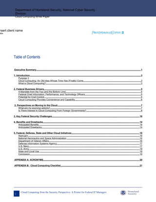 Department of Homeland Security, National Cyber Security
            Division
            Cloud Computing White Paper




nsert client name
title




          Table of Contents

          Executive Summary.................................................................................................................................................................... 1

          1. Introduction.............................................................................................................................................................................. 3
               Purpose 3
               Cloud Computing: An Old Idea Whose Time Has (Finally) Come.......................................................................................... 3
               What is Cloud Computing?..................................................................................................................................................... 3

          2. Federal Business Drivers........................................................................................................................................................ 5
               A Mandate from the Top (and the Bottom Line)..................................................................................................................... 5
               Federal Chief Information, Performance, and Technology Officers........................................................................................ 5
               Potential for Cost Control........................................................................................................................................................ 5
               Cloud Computing Provides Convenience and Capability....................................................................................................... 6

          3. Perspectives on Moving to the Cloud................................................................................................................................... 7
              What are my sourcing options?.............................................................................................................................................. 7
              Is There Interest In Cloud Computing From Foreign Governments?...................................................................................... 8

          3. Key Federal Security Challenges......................................................................................................................................... 10

          4. Benefits and Drawbacks....................................................................................................................................................... 14
              Anticipated Benefits ............................................................................................................................................................. 14
              Anticipated Drawbacks......................................................................................................................................................... 14

          5. Federal, Defense, State and Other Cloud Initiatives........................................................................................................... 16
               Apps.gov............................................................................................................................................................................... 16
               National Aeronautics and Space Administration .................................................................................................................. 16
               Department of Veteran Affairs.............................................................................................................................................. 16
               Defense Information Systems Agency.................................................................................................................................. 17
               U.S. Navy.............................................................................................................................................................................. 17
               U.S. Army.............................................................................................................................................................................. 18
               State and Local Use ............................................................................................................................................................ 18
               Conclusion............................................................................................................................................................................ 19

          APPENDIX A: ACRONYMS....................................................................................................................................................... 20

          APPENDIX B: Cloud Computing Checklist............................................................................................................................ 21




                    Cloud Computing from the Security Perspective: A Primer for Federal IT Managers
            i
 