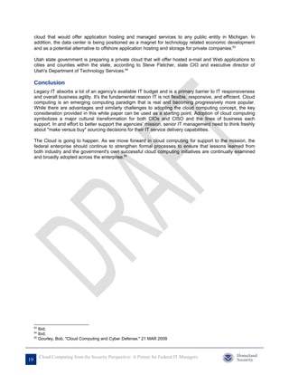 cloud that would offer application hosting and managed services to any public entity in Michigan. In
     addition, the data center is being positioned as a magnet for technology related economic development
     and as a potential alternative to offshore application hosting and storage for private companies.63

     Utah state government is preparing a private cloud that will offer hosted e-mail and Web applications to
     cities and counties within the state, according to Steve Fletcher, state CIO and executive director of
     Utah's Department of Technology Services.64

     Conclusion
     Legacy IT absorbs a lot of an agency's available IT budget and is a primary barrier to IT responsiveness
     and overall business agility. It's the fundamental reason IT is not flexible, responsive, and efficient. Cloud
     computing is an emerging computing paradigm that is real and becoming progressively more popular.
     While there are advantages and similarly challenges to adopting the cloud computing concept, the key
     consideration provided in this white paper can be used as a starting point. Adoption of cloud computing
     symbolizes a major cultural transformation for both CIOs and CISO and the lines of business each
     support. In and effort to better support the agencies' mission, senior IT management need to think freshly
     about "make versus buy" sourcing decisions for their IT service delivery capabilities.

     The Cloud is going to happen. As we move forward in cloud computing for support to the mission, the
     federal enterprise should continue to strengthen formal processes to ensure that lessons learned from
     both industry and the government's own successful cloud computing initiatives are continually examined
     and broadly adopted across the enterprise.65




     63
        Ibid.
     64
        Ibid.
     65
        Gourley, Bob. "Cloud Computing and Cyber Defense." 21 MAR 2009



          Cloud Computing from the Security Perspective: A Primer for Federal IT Managers
19
 