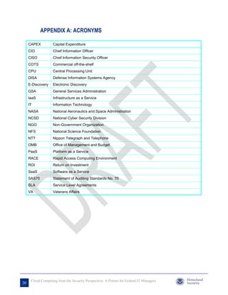 APPENDIX A: ACRONYMS

     CAPEX          Capital Expenditure
     CIO            Chief Information Officer
     CISO           Chief Information Security Officer
     COTS           Commercial off-the-shelf
     CPU            Central Processing Unit
     DISA           Defense Information Systems Agency
     E-Discovery    Electronic Discovery
     GSA            General Services Administration
     IaaS           Infrastructure as a Service
     IT             Information Technology
     NASA           National Aeronautics and Space Administration
     NCSD           National Cyber Security Division
     NGO            Non-Government Organization
     NFS            National Science Foundation
     NTT            Nippon Telegraph and Telephone
     OMB            Office of Management and Budget
     PaaS           Platform as a Service
     RACE           Rapid Access Computing Environment
     ROI            Return on Investment
     SaaS           Software as a Service
     SAS70          Statement of Auditing Standards No. 70
     SLA            Service Level Agreements
     VA             Veterans Affairs




      Cloud Computing from the Security Perspective: A Primer for Federal IT Managers
20
 
