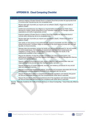 APPENDIX B: Cloud Computing Checklist

     
                  Examine creating a Private (Virtual) Cloud or a Hybrid Cloud that provides the appropriate level
                  of controls while maintaining risk at an acceptable level.
                  Review what type of provider you require such as software (SaaS), infrastructure (IaaS) or
                  platform (PaaS).
                  Careful and comprehensive due diligence is required before deciding to use Public Cloud
                  Services for mission critical components of your business unless you can manage customer
                  expectations and draft an appropriate contract
                  Examine creating a Private Cloud or a Hybrid Cloud that provides the appropriate level of
                  controls while maintaining risk at an acceptable level.
                  Review what type of provider you require such as software (SaaS), infrastructure (IaaS) or
                  platform (PaaS)
                  Gain clarity on how pricing is truly performed with respect to bandwidth and CPU utilization in a
                  shared environment. Compare usage as measured by the cloud service provider with your own
                  log data, to ensure accuracy.
                  Request clear documentation on how the facility and services are assessed for risk and audited
                  for control weaknesses, the frequency of assessments and how control weaknesses are
                  mitigated in a timely manner. Ask the service provider if they make the results of risk
                  assessments available to their customers.
                  Require the definition of what the provider considers to be critical success factors, key
                  performance indicators and how they measure them relative to IT Service Management (Service
                  Support and Service Delivery).
                  Require a listing of all provider third party vendors, their third party vendors, their roles and
                  responsibilities to the provider and their interfaces to your services.
                  Request divulgence of incident response, recovery, and resiliency procedures for any and all
                  sites and associated services.
                  Request a review of all documented policies, procedures and processes associated with the site
                  and associated services assessing the level of risk associated with the service.
                  Require the provider to deliver a comprehensive list of the regulations and statutes that govern
                  the site and associated services and how compliance with these items is executed.
                  Require the provider to deliver a comprehensive list of the regulations and statutes that govern
                  the site and associated services and how compliance with these items is executed.
     Source: "Security Guidance for Critical Areas of Focus in Cloud Computing." Cloud Security Alliance.
     (2009)




         Cloud Computing from the Security Perspective: A Primer for Federal IT Managers
21
 