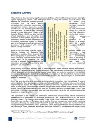 Executive Summary
    The potential of cloud computing is particularly important now, when most federal agencies are looking to
    update aging legacy systems. This white paper seeks to clarify the variations of cloud services and
    examine the current and near-term potential                                        for    federal    cloud
    computing      from    the     cyber   security                                    perspective.      Cloud
    computing offers attractive opportunities to                                       cut costs; accelerate




                                                                                                           centers and operations, and ultimately adopting
    development; replace expensive, quickly                                            outmoded




                                                             ““The Federal Government will transform its

                                                                                                           virtualizing data centers, consolidating data
    infrastructure, and increase agency flexibility                                    for both infrastructure




                                                                                                           Information Technology Infrastructure by
    and application The idea of cloud computing                                        brings up a host of




                                                                                                                                                               - IT Manager, Department of Defense
                                                                                                             - FY2010 Federal Budget, Analytical
    issues for Chief Information Officers (CIO)                                        and Chief Information




                                                                                                           Perspective, Cross Cutting Programs
                                                                                                           a cloud-computing business model.”
    Security Officers (CISO) as they consider                                          moving their mission-




                                                                                                                                                             “Is the cloud just the latest hype?”
    critical applications and information onto                                         remote          servers
    controlled by third parties. Beyond the cost                                       savings             and
    productivity benefits of cloud computing is the                                    attraction     of     a
    convenient, on-demand model for network                                            access to a shared
    pool of configurable computing resources that                                      can      be     rapidly
    provisioned and released with minimal                                              management effort or
    service provider interaction.1

    Cloud computing means different things to                                                                                                                                                        different people. The
    National     Institute of    Standards     and                                                                                                                                                   Technology        has
    published no less than fifteen iterations of its                                                                                                                                                 “Working Definition of
    Cloud Computing” In general terms, the key                                                                                                                                                       to      understanding
    cloud computing, especially as security in the                                                                                                                                                   cloud is becoming a
    major issue, is to recognize that the                                                                                                                                                            technology is largely
    not new, or untested. Cloud computing is the                                                                                                                                                     next      step     for
    information technology (IT) services to take                                                                                                                                                     as more established
    parts of IT are commoditized.

    When moving to the cloud, agencies need to understand how it differs from their existing environments.
    The cloud is a shared and largely virtual environment. Data owners need to understand the implications
    of their data residing in the cloud service provider’s data center and under its protection. It’s critical that
    an agency understands the controls its cloud provider has in place. In the cloud, federal managers need
    to recognize that while they still retain accountability for their data, the responsibility for its protection has
    passed to the vendor.

    In an era when the Internet is ubiquitous and international corporations have consolidated IT service
    centers and sited them globally, governments are challenged to both use the lessons learned from global
    corporations and explore the potential found by other governments, especially those in the developed
    world. Further, many nations have the potential (though often not the cultural ability), because they are
    smaller than our own government and may have less stringent governance, to move quickly to adopt new
    technology. In Europe, where privacy laws are more circumspect than in the US, cloud computing has
    lagged as an attractive solution.

    The appointment of the Federal Chief Information, Performance, and Technology officers, fundamental
    re-examination of investments in technology infrastructure, and “work-at-a-distance” act as federal
    business drivers. The Obama administration’s key White House technology experts, new agency
    leadership, and members of Congress, are all pushing for more transparency, accountability improving
    innovation, efficiency and effectiveness in federal IT. Overall, these new advisors are heavily involved in
    driving technology modernization across government. While agency portfolios are already established for
    the next budget cycles, these new advisors will encourage the Office of Management and Budget (OMB)


    1
        "Crosscutting Programs." <http://www.whitehouse.gov/omb/budget/fy2010/assets/crosscutting.pdf>



         Cloud Computing from the Security Perspective: A Primer for Federal IT Managers
1
 