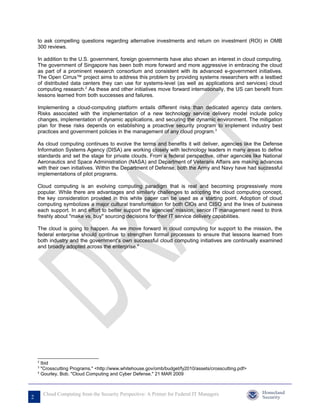 to ask compelling questions regarding alternative investments and return on investment (ROI) in OMB
    300 reviews.

    In addition to the U.S. government, foreign governments have also shown an interest in cloud computing.
    The government of Singapore has been both more forward and more aggressive in embracing the cloud
    as part of a prominent research consortium and consistent with its advanced e-government initiatives.
    The Open Cirrus™ project aims to address this problem by providing systems researchers with a testbed
    of distributed data centers they can use for systems-level (as well as applications and services) cloud
    computing research.2 As these and other initiatives move forward internationally, the US can benefit from
    lessons learned from both successes and failures.

    Implementing a cloud-computing platform entails different risks than dedicated agency data centers.
    Risks associated with the implementation of a new technology service delivery model include policy
    changes, implementation of dynamic applications, and securing the dynamic environment. The mitigation
    plan for these risks depends on establishing a proactive security program to implement industry best
    practices and government policies in the management of any cloud program.3

    As cloud computing continues to evolve the terms and benefits it will deliver, agencies like the Defense
    Information Systems Agency (DISA) are working closely with technology leaders in many areas to define
    standards and set the stage for private clouds. From a federal perspective, other agencies like National
    Aeronautics and Space Administration (NASA) and Department of Veterans Affairs are making advances
    with their own initiatives. Within the Department of Defense, both the Army and Navy have had successful
    implementations of pilot programs.

    Cloud computing is an evolving computing paradigm that is real and becoming progressively more
    popular. While there are advantages and similarly challenges to adopting the cloud computing concept,
    the key consideration provided in this white paper can be used as a starting point. Adoption of cloud
    computing symbolizes a major cultural transformation for both CIOs and CISO and the lines of business
    each support. In and effort to better support the agencies' mission, senior IT management need to think
    freshly about "make vs. buy" sourcing decisions for their IT service delivery capabilities.

    The cloud is going to happen. As we move forward in cloud computing for support to the mission, the
    federal enterprise should continue to strengthen formal processes to ensure that lessons learned from
    both industry and the government's own successful cloud computing initiatives are continually examined
    and broadly adopted across the enterprise.4




    2
      Ibid
    3
      "Crosscutting Programs." <http://www.whitehouse.gov/omb/budget/fy2010/assets/crosscutting.pdf>
    4
      Gourley, Bob. "Cloud Computing and Cyber Defense." 21 MAR 2009



        Cloud Computing from the Security Perspective: A Primer for Federal IT Managers
2
 